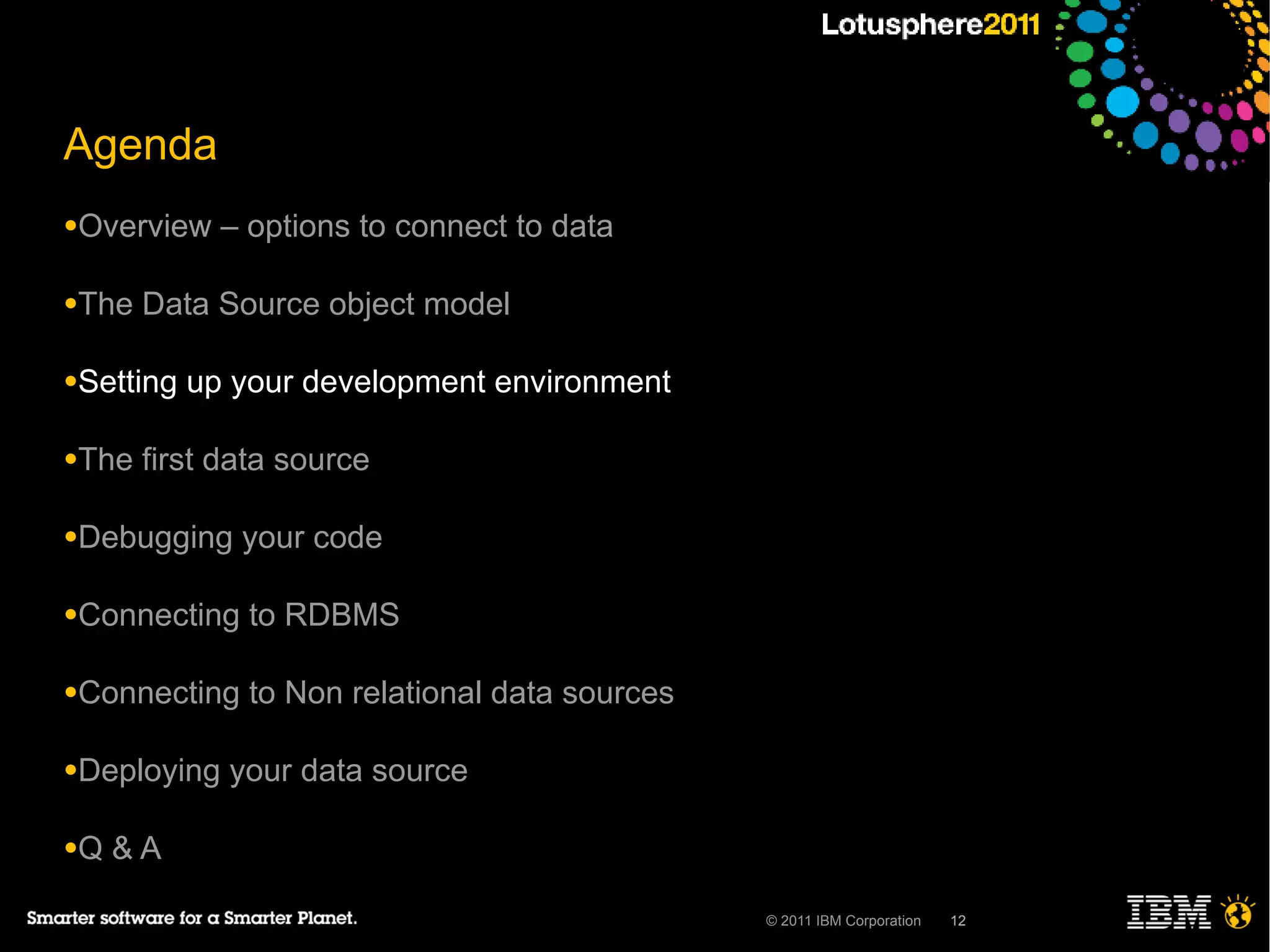Agenda
●Overview    – options to connect to data

●The   Data Source object model

●Setting   up your development environment

●The   first data source

●Debugging    your code

●Connecting    to RDBMS

●Connecting    to Non relational data sources

●Deploying   your data source

●Q   &A

                                                © 2011 IBM Corporation   12
 