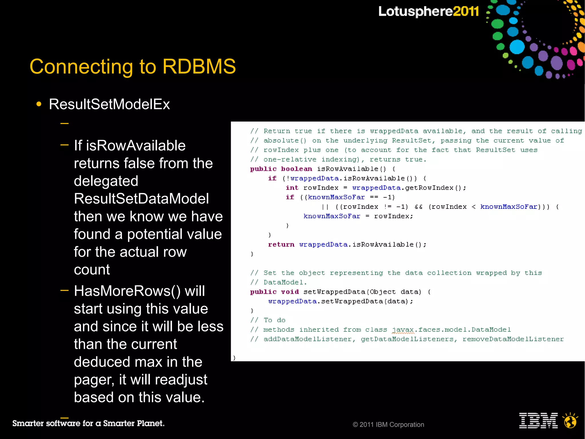 Connecting to RDBMS
●   ResultSetModelEx
     ─
     ─   If isRowAvailable
         returns false from the
         delegated
         ResultSetDataModel
         then we know we have
         found a potential value
         for the actual row
         count
     ─   HasMoreRows() will
         start using this value
         and since it will be less
         than the current
         deduced max in the
         pager, it will readjust
         based on this value.
     ─                               © 2011 IBM Corporation
 