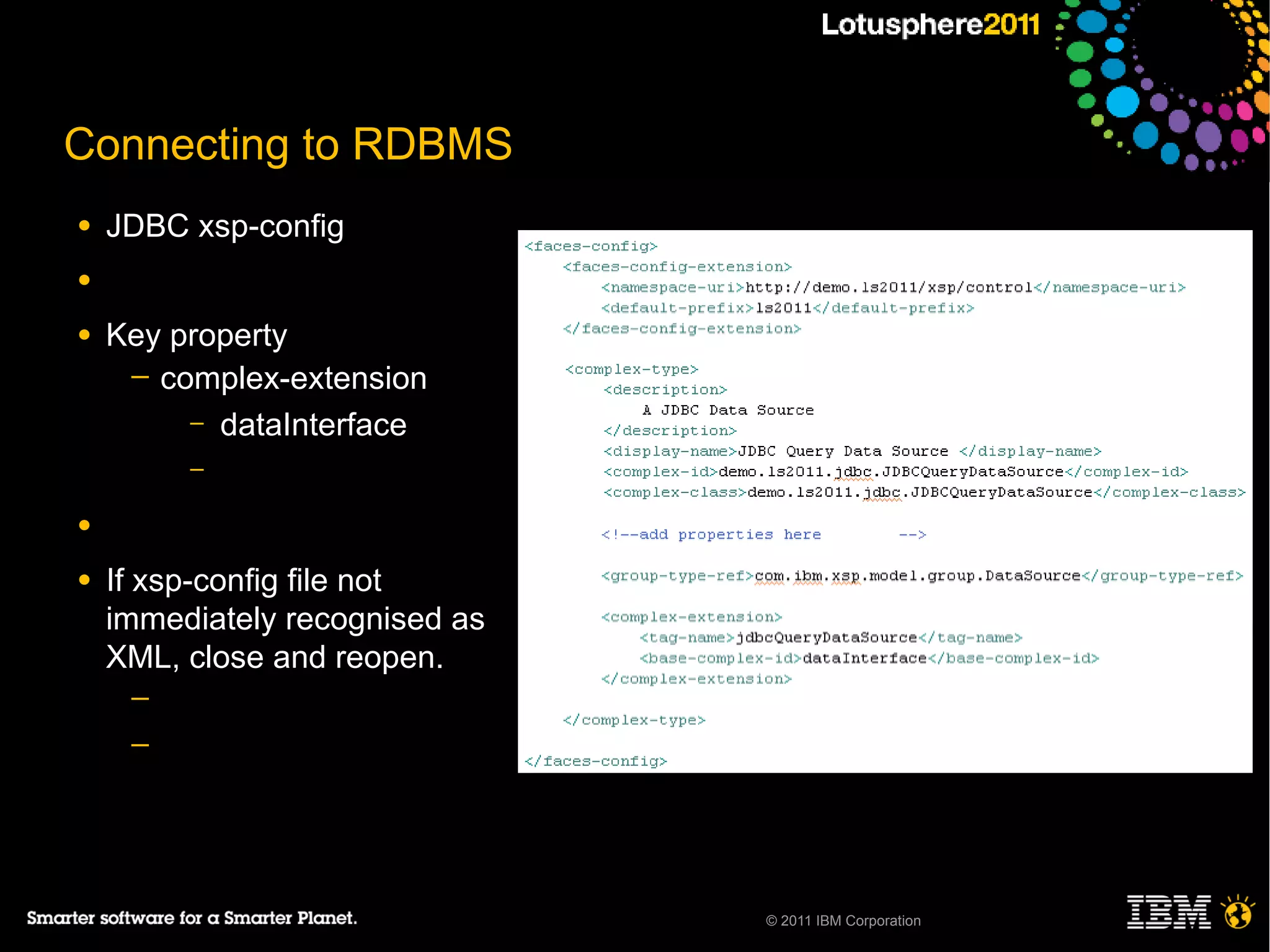Connecting to RDBMS
●   JDBC xsp-config
●

●   Key property
     ─ complex-extension
         – dataInterface
         –

●

●   If xsp-config file not
    immediately recognised as
    XML, close and reopen.
     ─
     ─




                                © 2011 IBM Corporation
 