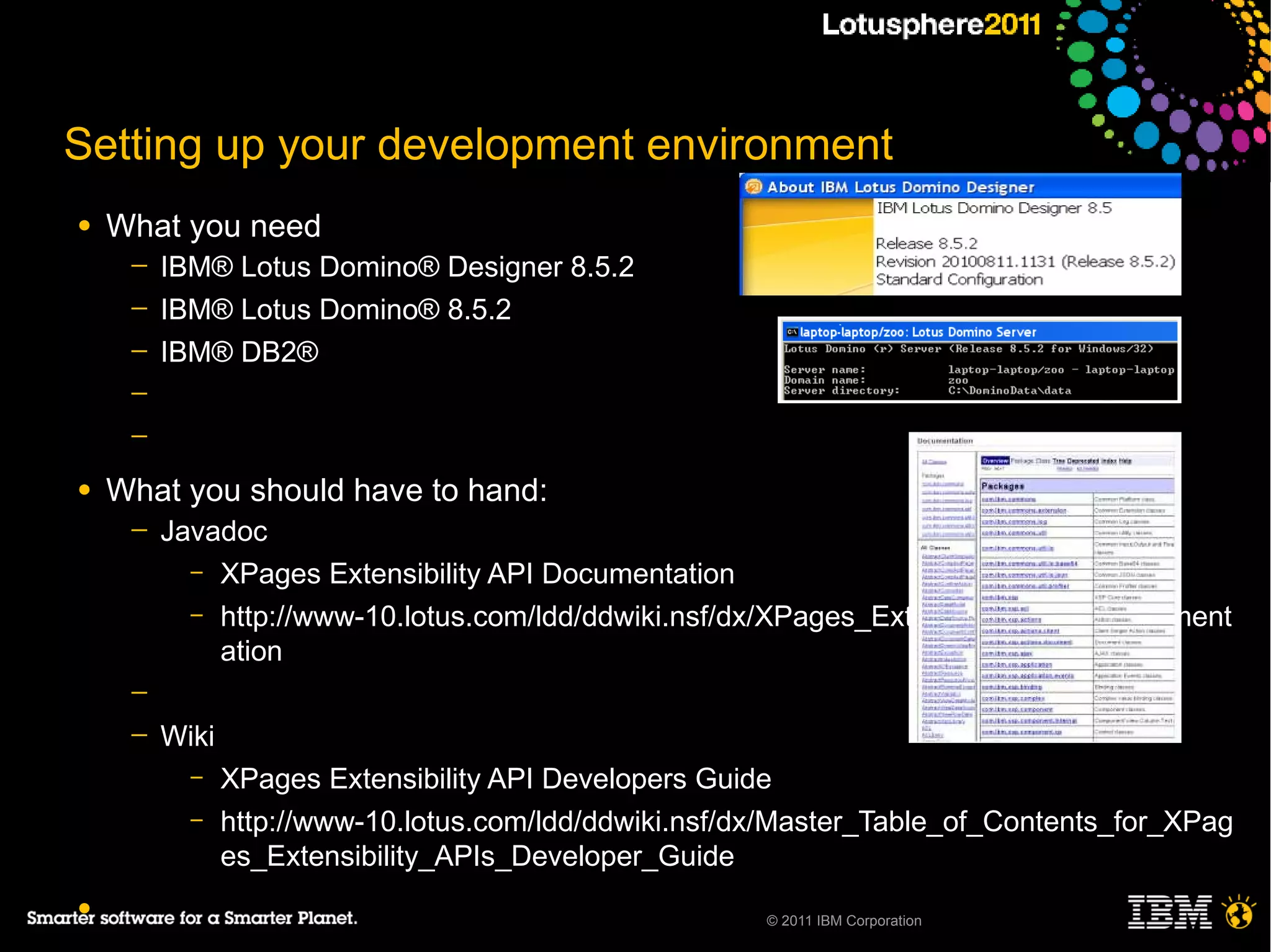 Setting up your development environment
●   What you need
     ─   IBM® Lotus Domino® Designer 8.5.2
     ─   IBM® Lotus Domino® 8.5.2
     ─   IBM® DB2®
     ─
     ─

●   What you should have to hand:
     ─   Javadoc
           – XPages Extensibility API Documentation
           – http://www-10.lotus.com/ldd/ddwiki.nsf/dx/XPages_Extensibility_API_Document
             ation
     ─
     ─   Wiki
           –    XPages Extensibility API Developers Guide
           –    http://www-10.lotus.com/ldd/ddwiki.nsf/dx/Master_Table_of_Contents_for_XPag
                es_Extensibility_APIs_Developer_Guide
●                                                       © 2011 IBM Corporation
 
