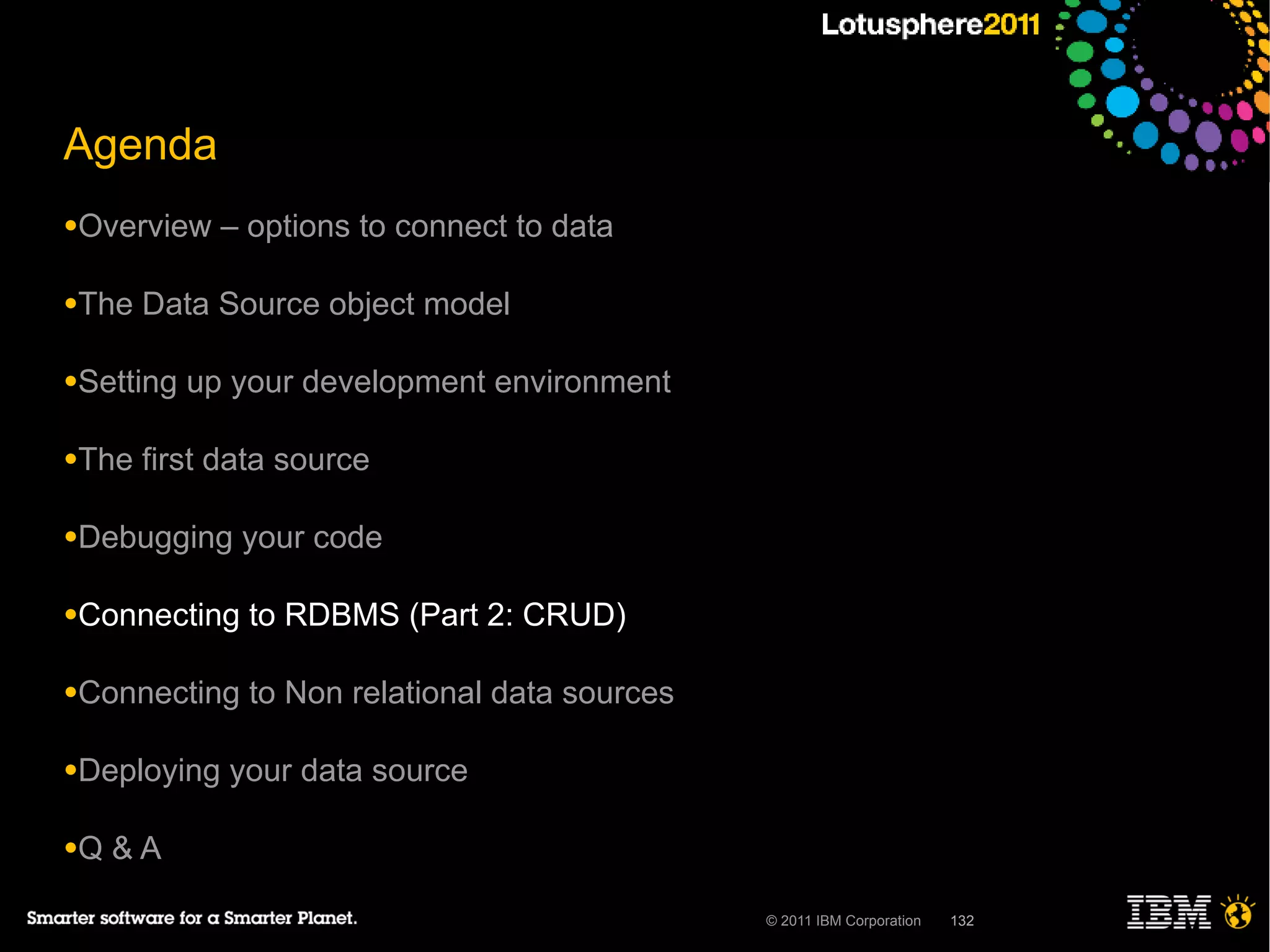 Agenda
●Overview    – options to connect to data

●The   Data Source object model

●Setting   up your development environment

●The   first data source

●Debugging    your code

●Connecting    to RDBMS (Part 2: CRUD)

●Connecting    to Non relational data sources

●Deploying   your data source

●Q   &A

                                                © 2011 IBM Corporation   132
 