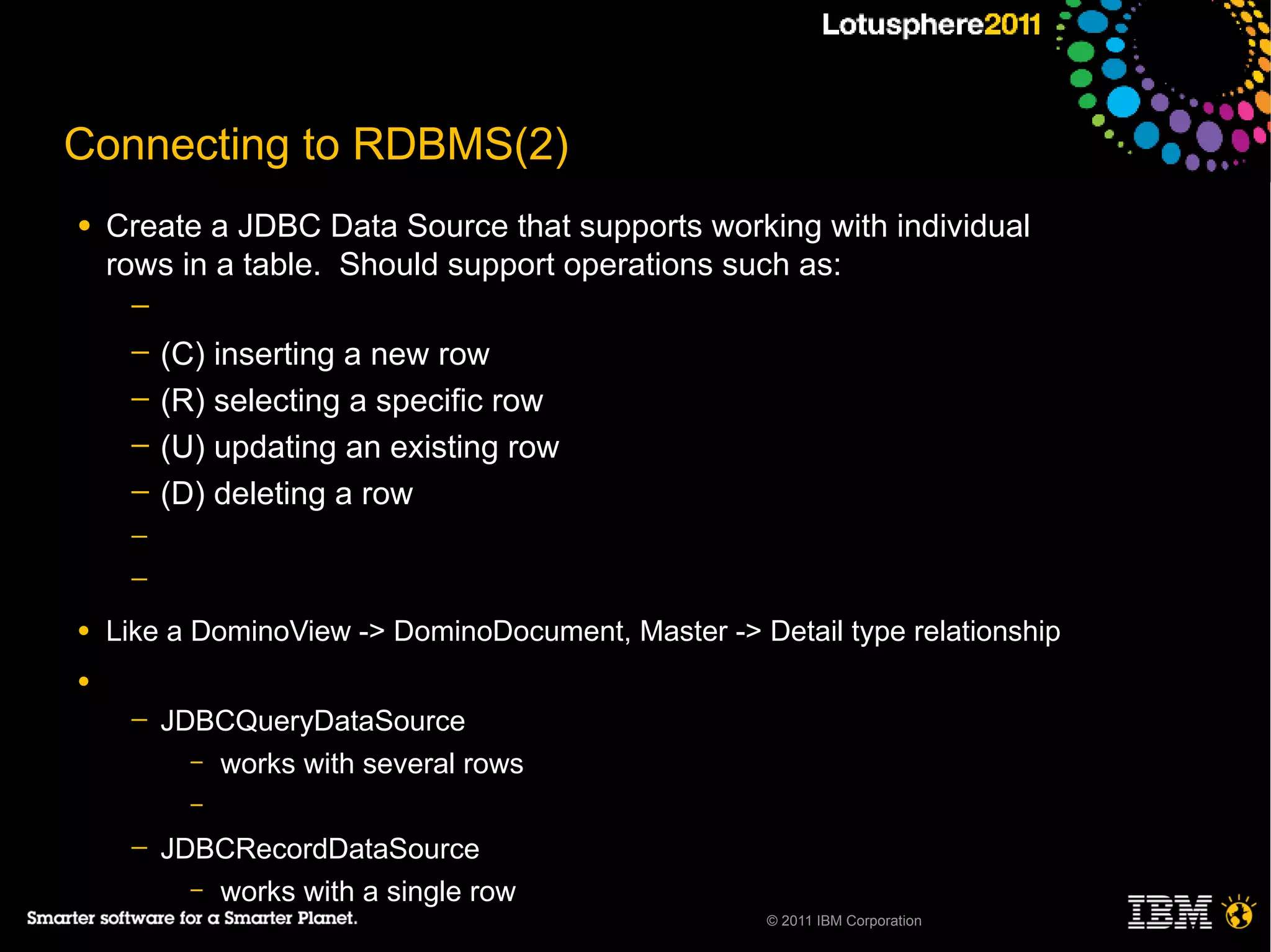 Connecting to RDBMS(2)
●   Create a JDBC Data Source that supports working with individual
    rows in a table. Should support operations such as:
     ─
     ─   (C) inserting a new row
     ─   (R) selecting a specific row
     ─   (U) updating an existing row
     ─   (D) deleting a row
     ─
     ─

●   Like a DominoView -> DominoDocument, Master -> Detail type relationship
●
     ─   JDBCQueryDataSource
           – works with several rows
           –

     ─   JDBCRecordDataSource
           – works with a single row
                                                     © 2011 IBM Corporation
 