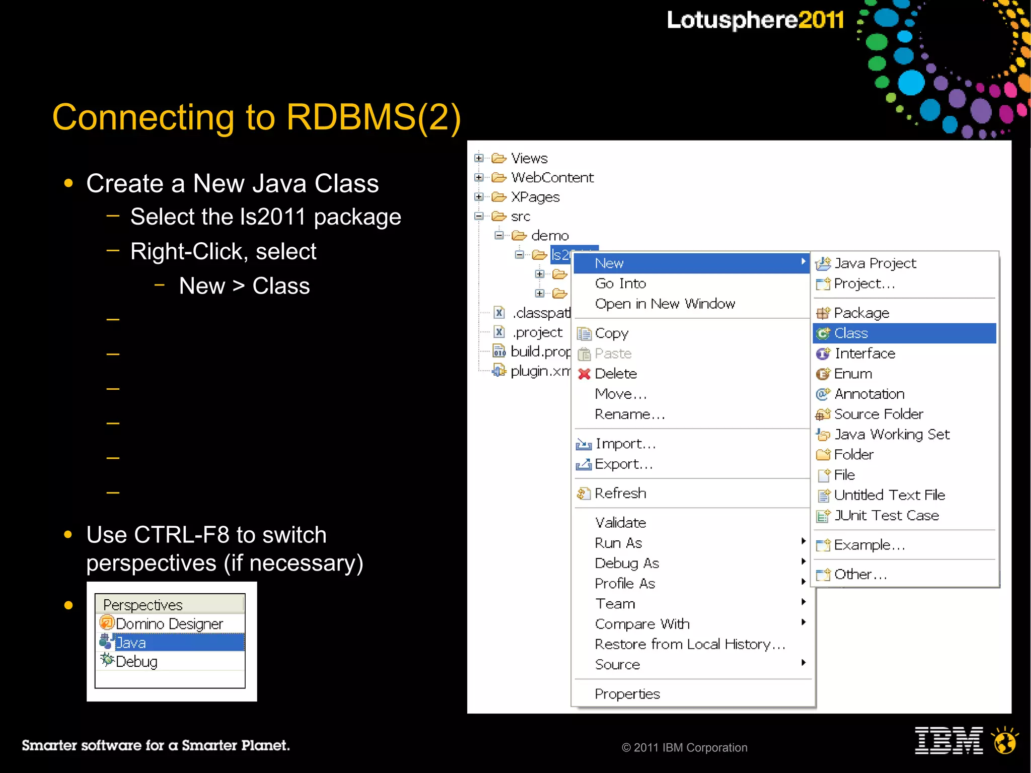 Connecting to RDBMS(2)
●   Create a New Java Class
      ─   Select the ls2011 package
      ─   Right-Click, select
            – New > Class

      ─
      ─
      ─
      ─
      ─
      ─

●   Use CTRL-F8 to switch
    perspectives (if necessary)
●




                                      © 2011 IBM Corporation
 