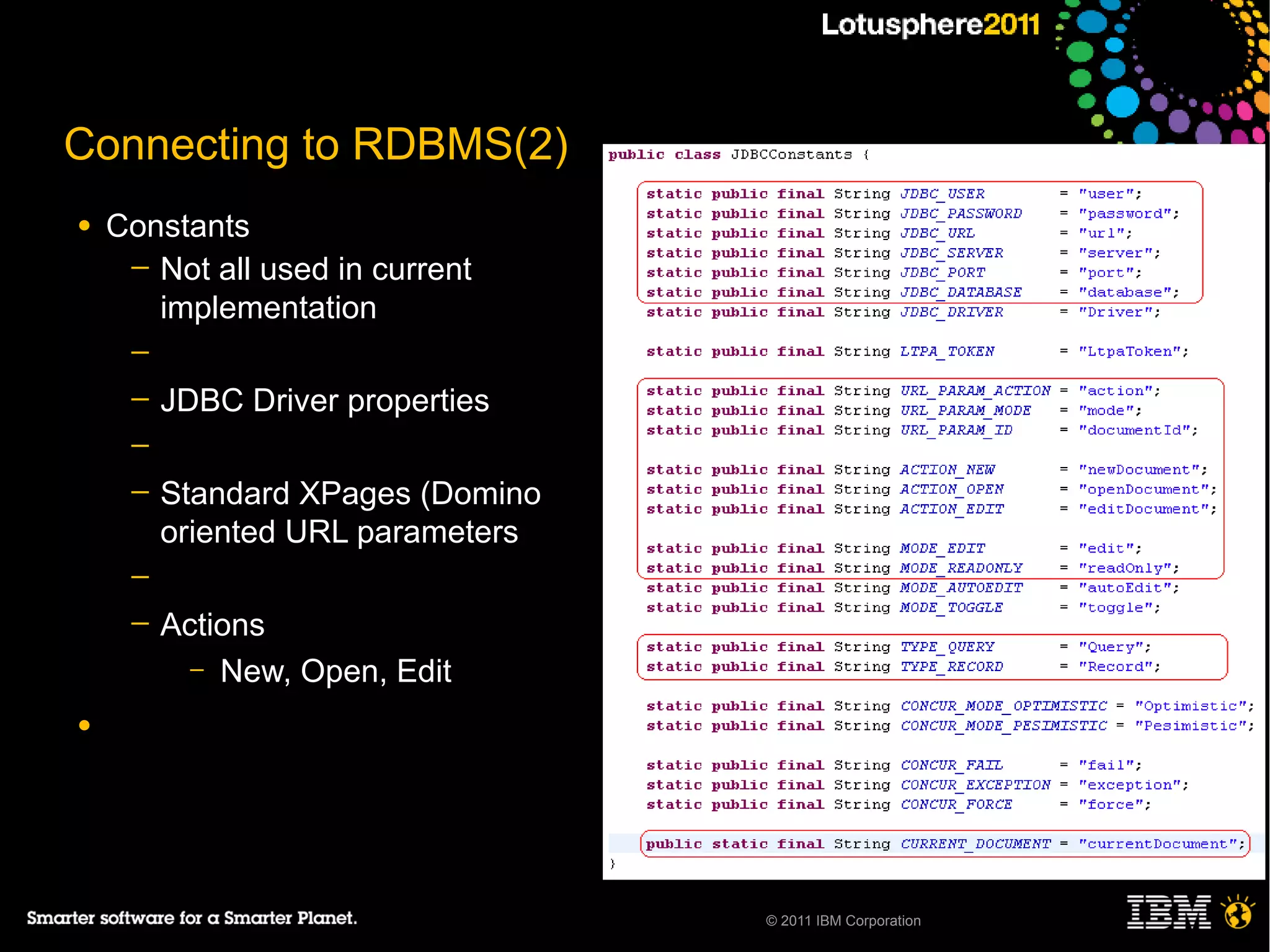Connecting to RDBMS(2)
●   Constants
     ─ Not all used in current
       implementation
     ─
     ─   JDBC Driver properties
     ─
     ─   Standard XPages (Domino
         oriented URL parameters
     ─
     ─   Actions
           – New, Open, Edit

●




                                   © 2011 IBM Corporation
 