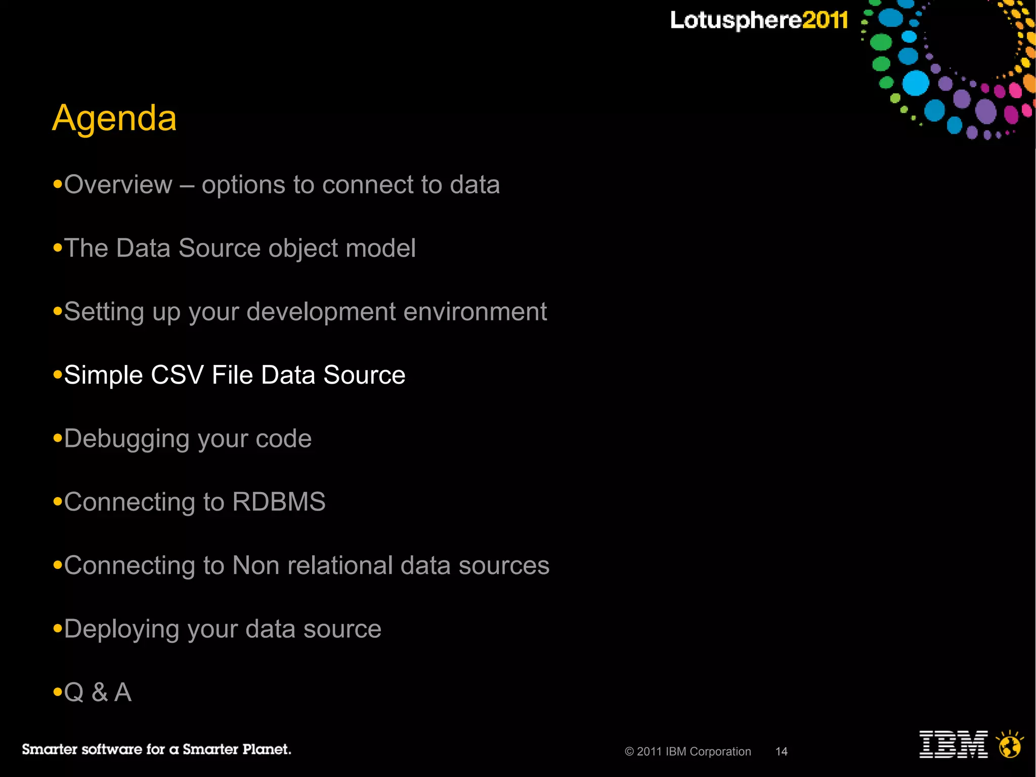 Agenda
●Overview    – options to connect to data

●The   Data Source object model

●Setting   up your development environment

●Simple    CSV File Data Source

●Debugging    your code

●Connecting    to RDBMS

●Connecting    to Non relational data sources

●Deploying   your data source

●Q   &A

                                                © 2011 IBM Corporation   14
 