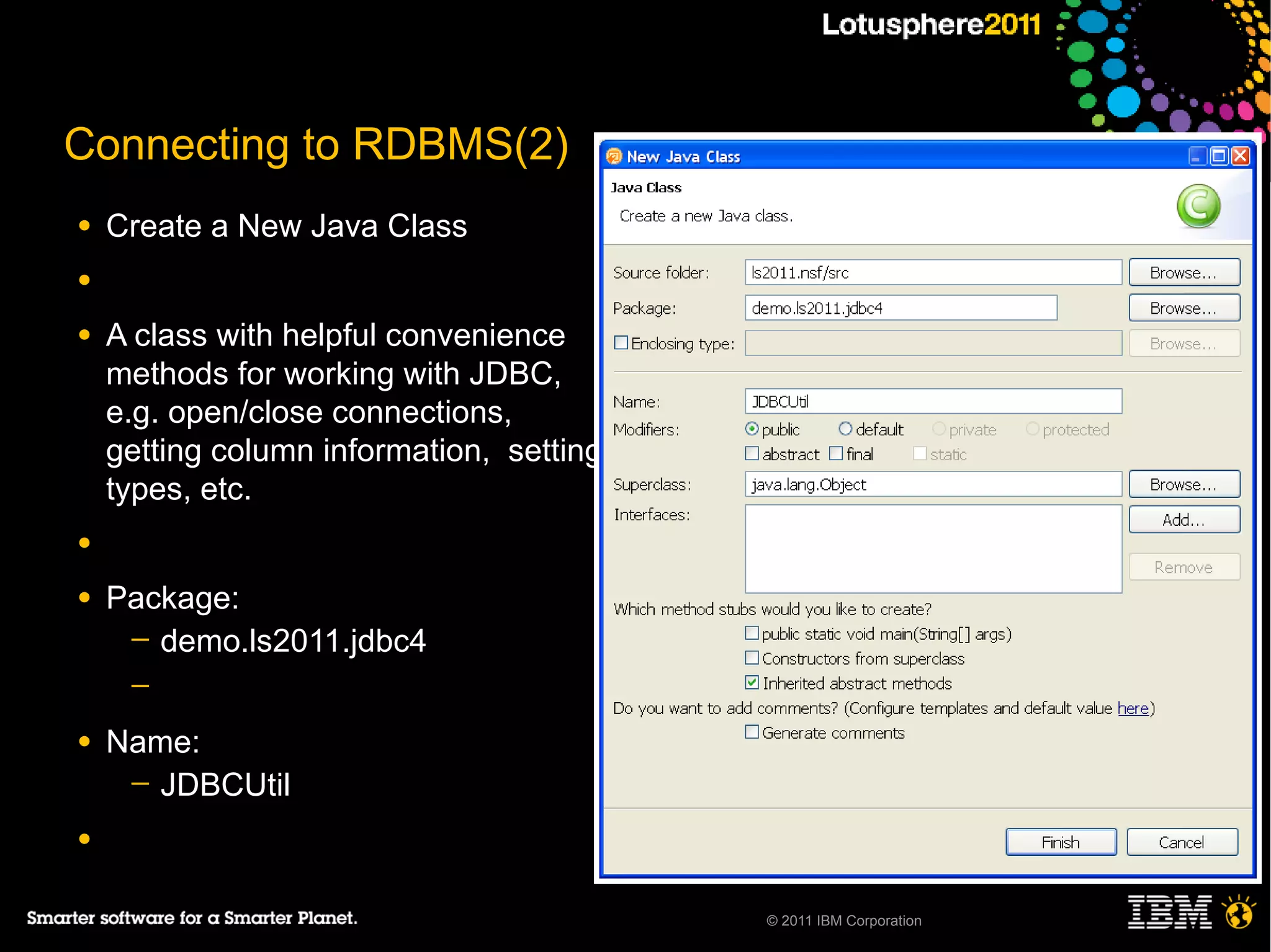 Connecting to RDBMS(2)
●   Create a New Java Class
●

●   A class with helpful convenience
    methods for working with JDBC,
    e.g. open/close connections,
    getting column information, setting
    types, etc.
●

●   Package:
     ─ demo.ls2011.jdbc4
     ─

●   Name:
     ─ JDBCUtil

●


                                          © 2011 IBM Corporation
 