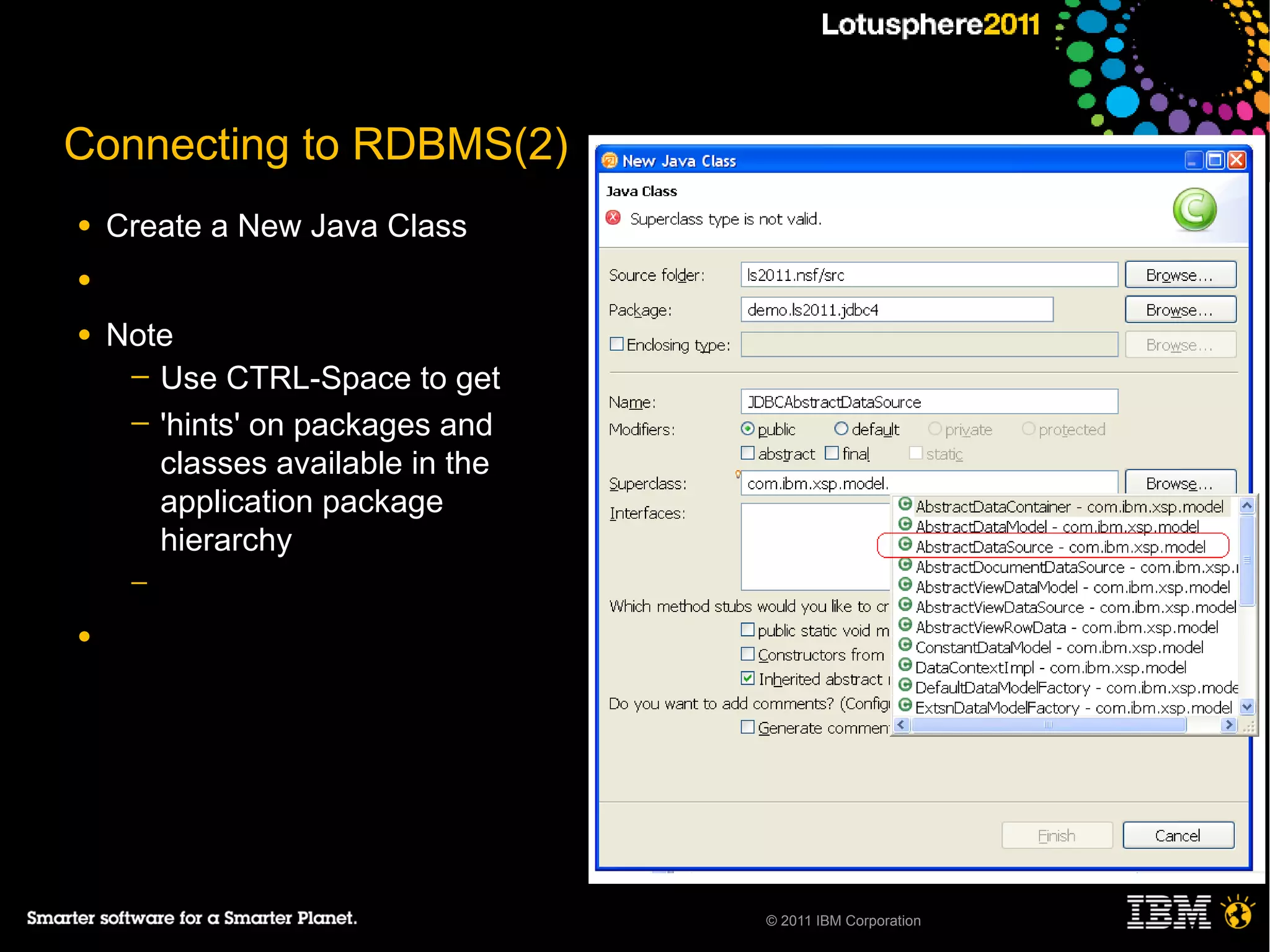 Connecting to RDBMS(2)
●   Create a New Java Class
●

●   Note
     ─ Use CTRL-Space to get
     ─ 'hints' on packages and
       classes available in the
       application package
       hierarchy
     ─

●




                                  © 2011 IBM Corporation
 