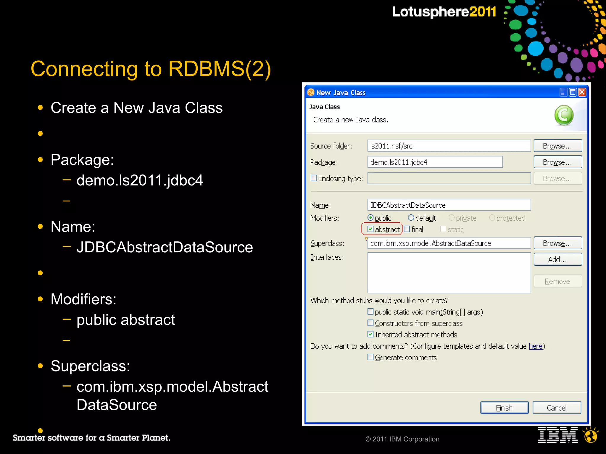 Connecting to RDBMS(2)
●   Create a New Java Class
●

●   Package:
     ─ demo.ls2011.jdbc4
     ─

●   Name:
     ─ JDBCAbstractDataSource

●

●   Modifiers:
     ─ public abstract
     ─

●   Superclass:
     ─ com.ibm.xsp.model.Abstract
       DataSource
●
                                    © 2011 IBM Corporation
 