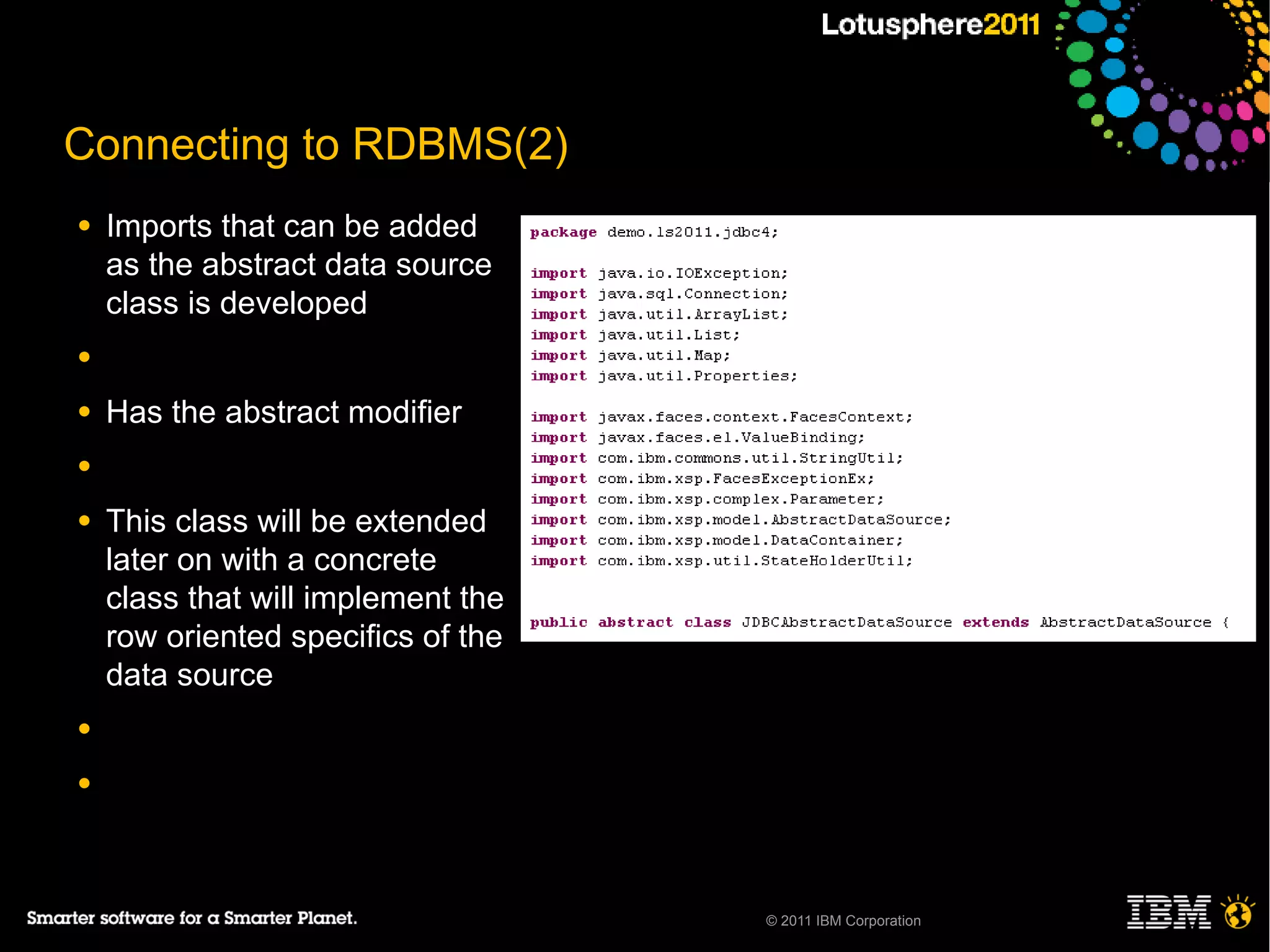 Connecting to RDBMS(2)
●   Imports that can be added
    as the abstract data source
    class is developed
●

●   Has the abstract modifier
●

●   This class will be extended
    later on with a concrete
    class that will implement the
    row oriented specifics of the
    data source
●

●




                                    © 2011 IBM Corporation
 