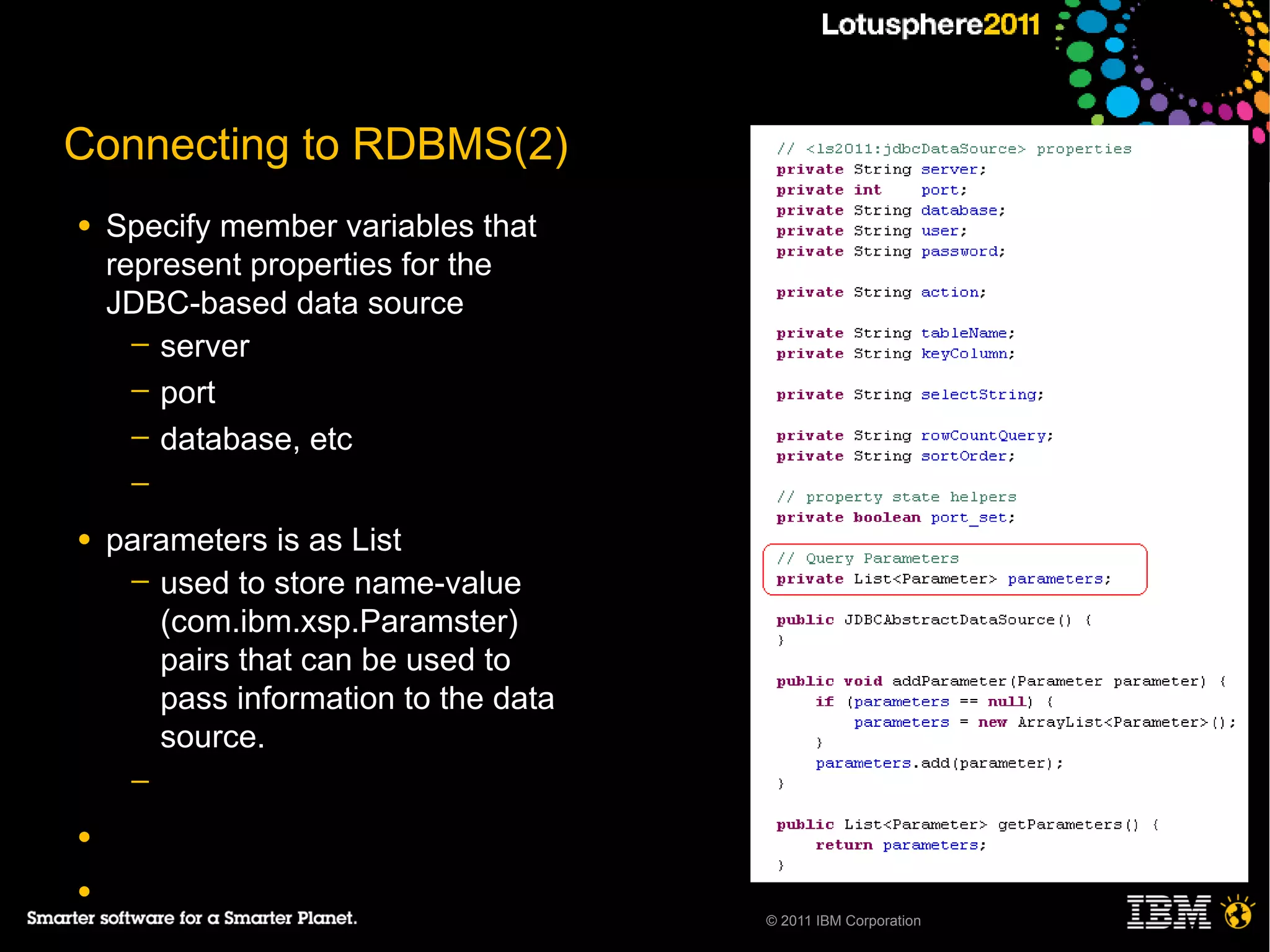 Connecting to RDBMS(2)
●   Specify member variables that
    represent properties for the
    JDBC-based data source
      ─ server
      ─ port
      ─ database, etc
     ─

●   parameters is as List
     ─ used to store name-value
       (com.ibm.xsp.Paramster)
       pairs that can be used to
       pass information to the data
       source.
     ─

●

●
                                      © 2011 IBM Corporation
 