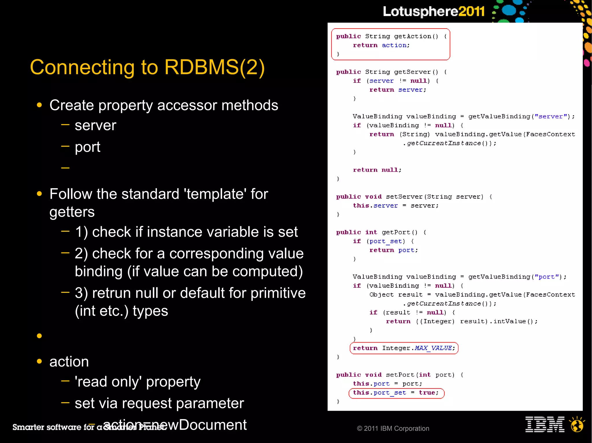 Connecting to RDBMS(2)
●   Create property accessor methods
     ─ server
     ─ port
     ─

●   Follow the standard 'template' for
    getters
     ─ 1) check if instance variable is set
     ─ 2) check for a corresponding value
        binding (if value can be computed)
     ─ 3) retrun null or default for primitive
        (int etc.) types
●

●   action
     ─ 'read only' property
     ─ set via request parameter
          – action=newDocument                   © 2011 IBM Corporation
 