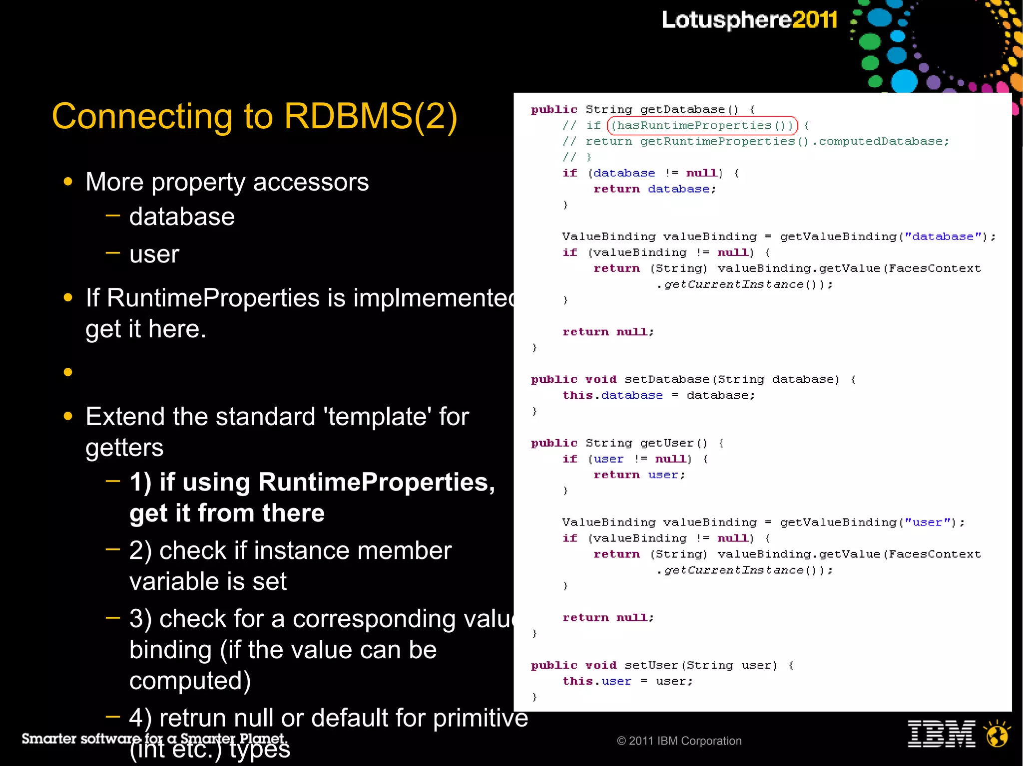Connecting to RDBMS(2)
●   More property accessors
     ─ database
     ─ user

●   If RuntimeProperties is implmemented,
    get it here.
●

●   Extend the standard 'template' for
    getters
     ─ 1) if using RuntimeProperties,
        get it from there
     ─ 2) check if instance member
        variable is set
     ─ 3) check for a corresponding value
        binding (if the value can be
        computed)
     ─ 4) retrun null or default for primitive
        (int etc.) types                         © 2011 IBM Corporation
 