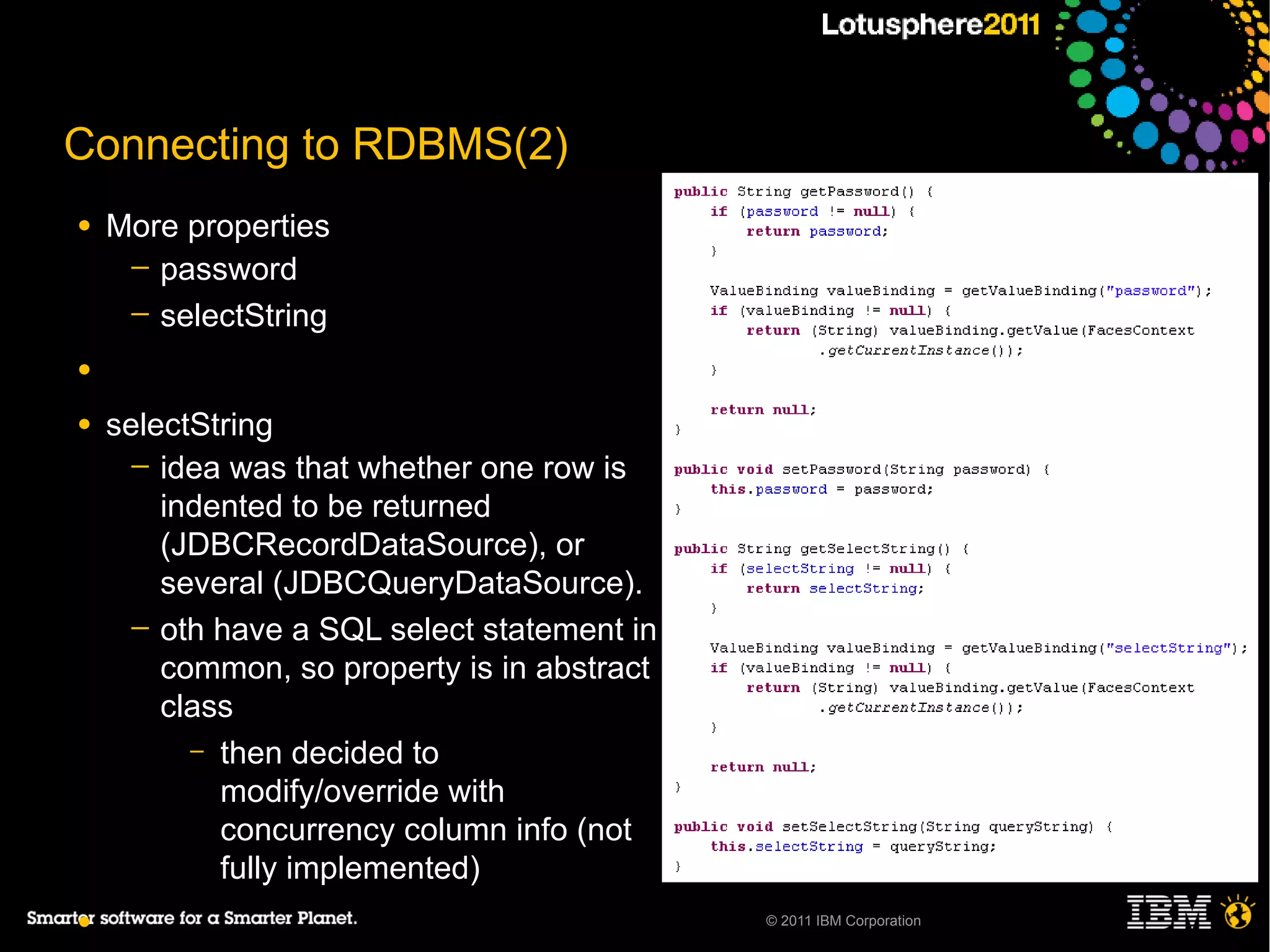 Connecting to RDBMS(2)
●   More properties
     ─ password
     ─ selectString

●

●   selectString
      ─ idea was that whether one row is
        indented to be returned
        (JDBCRecordDataSource), or
        several (JDBCQueryDataSource).
      ─ oth have a SQL select statement in
        common, so property is in abstract
        class
          – then decided to
            modify/override with
            concurrency column info (not
            fully implemented)
●                                            © 2011 IBM Corporation
 