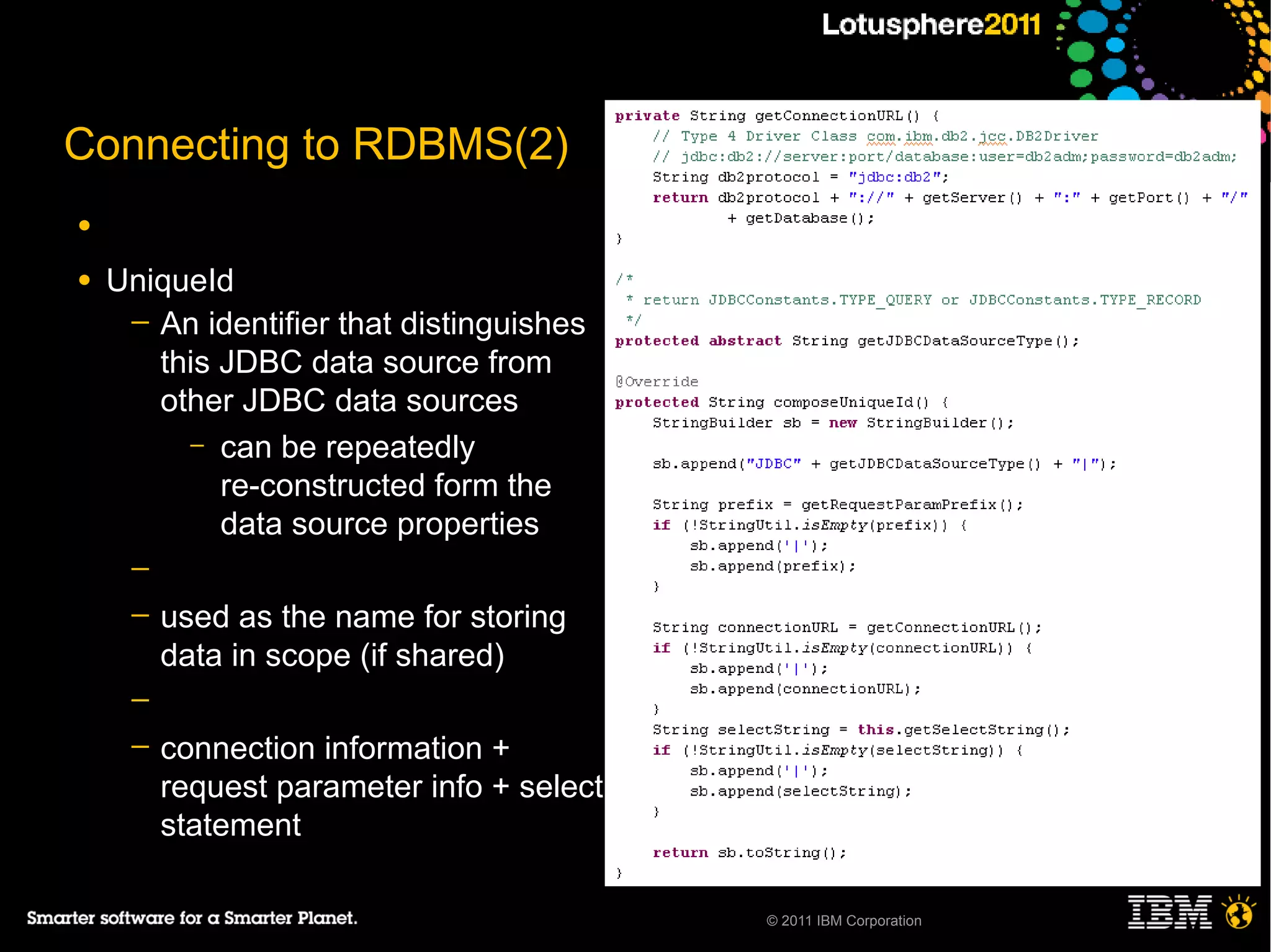 Connecting to RDBMS(2)
●

●   UniqueId
     ─ An identifier that distinguishes
       this JDBC data source from
       other JDBC data sources
         – can be repeatedly
            re-constructed form the
            data source properties
     ─
     ─   used as the name for storing
         data in scope (if shared)
     ─
     ─   connection information +
         request parameter info + select
         statement

                                           © 2011 IBM Corporation
 