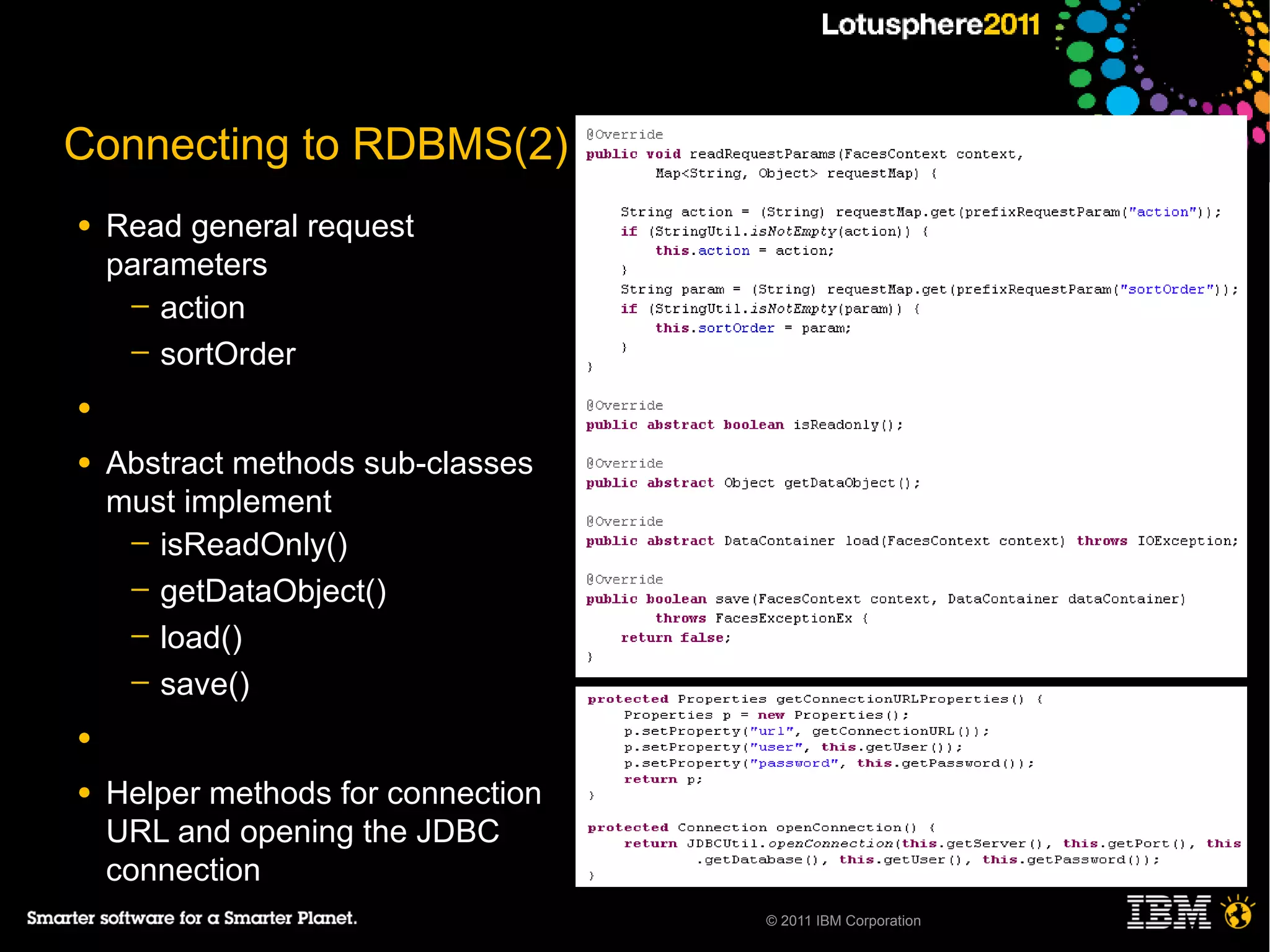 Connecting to RDBMS(2)
●   Read general request
    parameters
     ─ action
     ─ sortOrder

●

●   Abstract methods sub-classes
    must implement
     ─ isReadOnly()
     ─ getDataObject()
     ─ load()
     ─ save()

●

●   Helper methods for connection
    URL and opening the JDBC
    connection
                                    © 2011 IBM Corporation
 