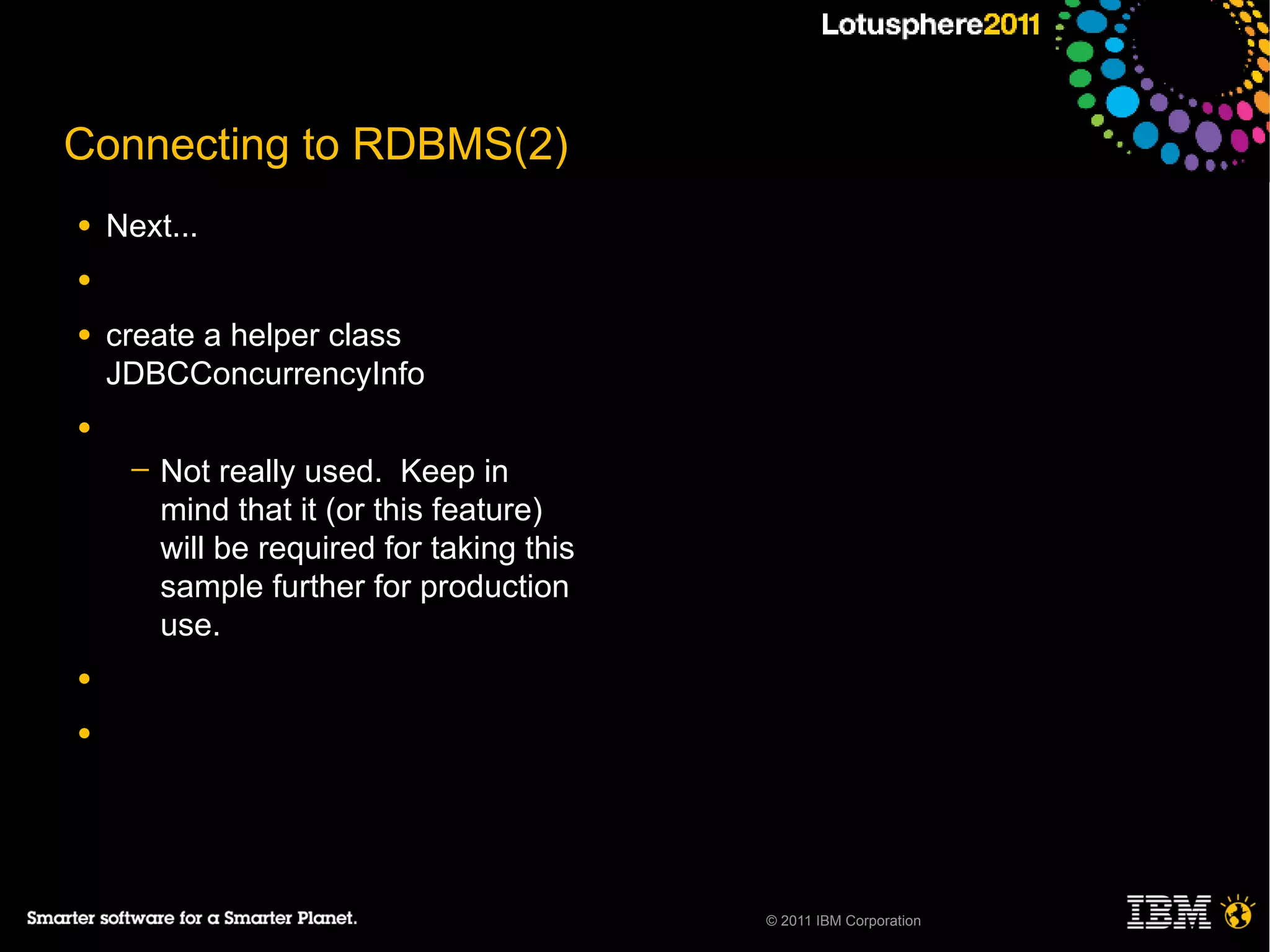 Connecting to RDBMS(2)
●   Next...
●

●   create a helper class
    JDBCConcurrencyInfo
●
     ─   Not really used. Keep in
         mind that it (or this feature)
         will be required for taking this
         sample further for production
         use.
●

●




                                            © 2011 IBM Corporation
 