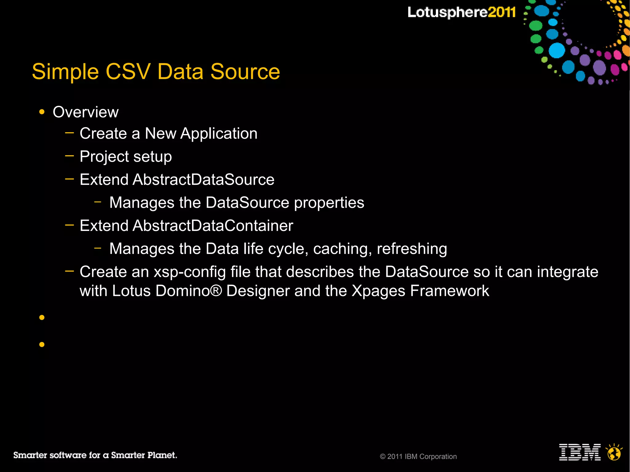 Simple CSV Data Source
●   Overview
     ─ Create a New Application
     ─ Project setup
     ─ Extend AbstractDataSource
         – Manages the DataSource properties
     ─ Extend AbstractDataContainer
         – Manages the Data life cycle, caching, refreshing
     ─ Create an xsp-config file that describes the DataSource so it can integrate
       with Lotus Domino® Designer and the Xpages Framework
●

●




                                                  © 2011 IBM Corporation
 
