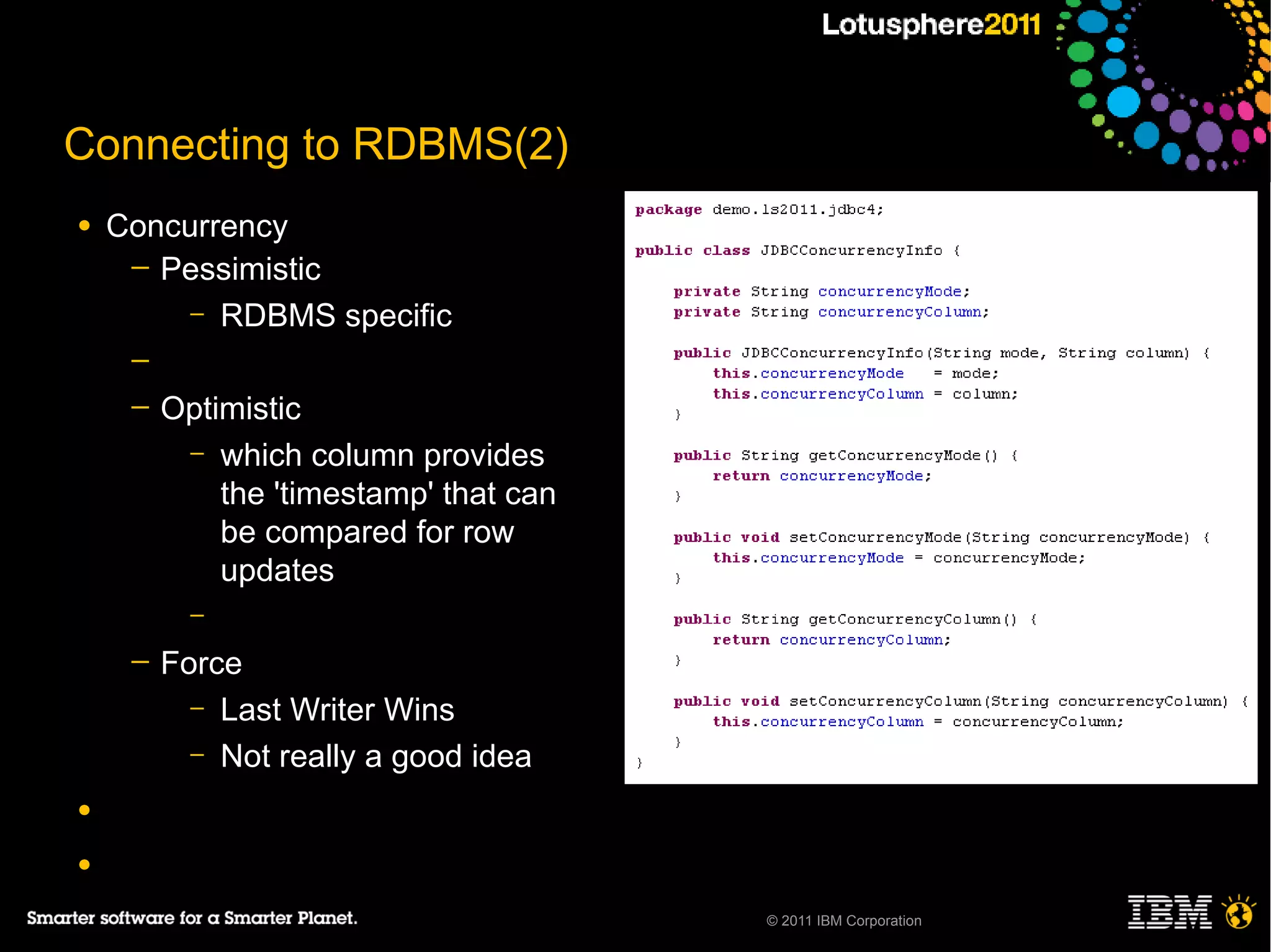 Connecting to RDBMS(2)
●   Concurrency
     ─ Pessimistic
         – RDBMS specific
     ─
     ─   Optimistic
          – which column provides
             the 'timestamp' that can
             be compared for row
             updates
           –
     ─   Force
           – Last Writer Wins
           – Not really a good idea

●

●

                                        © 2011 IBM Corporation
 