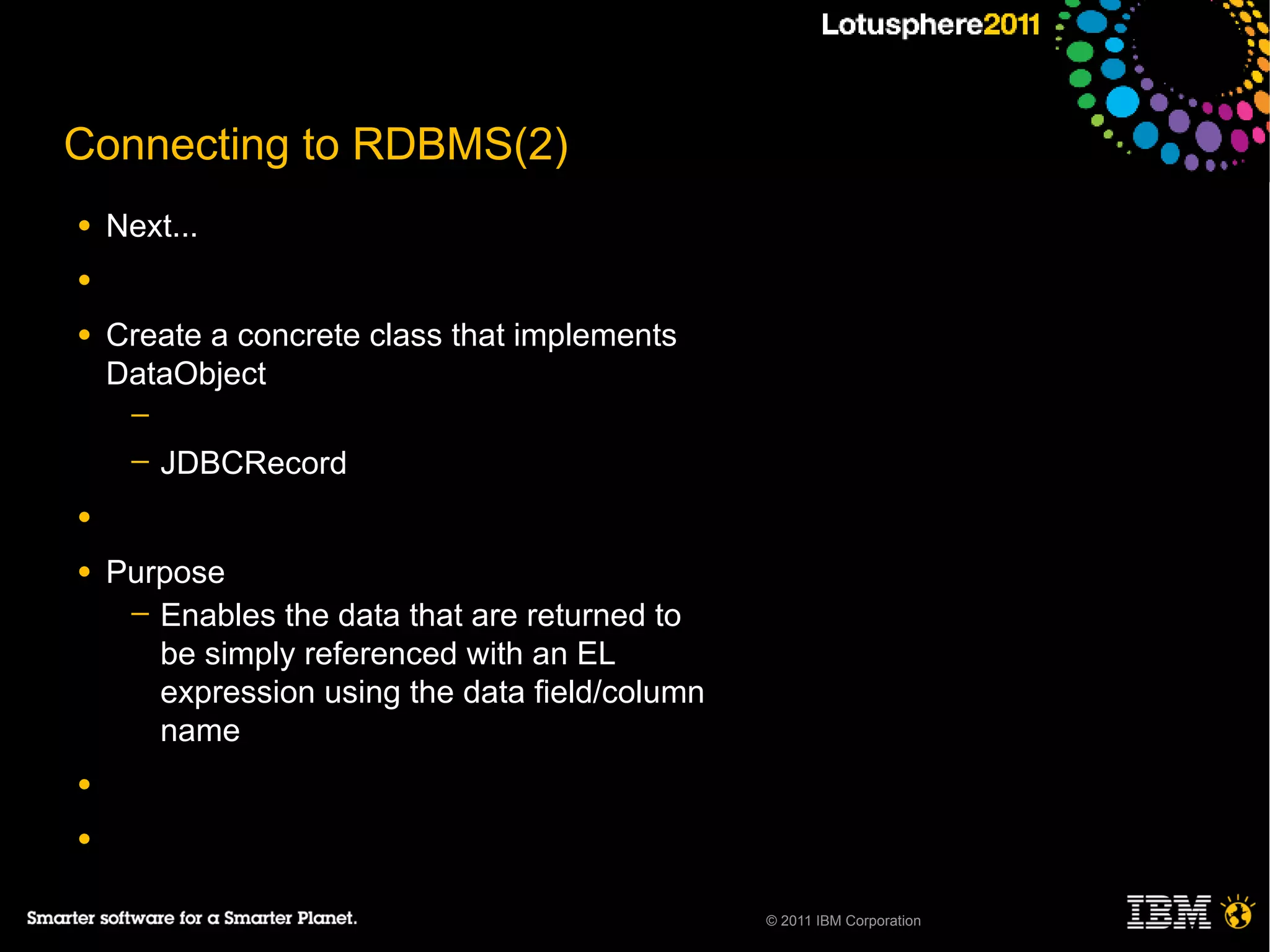 Connecting to RDBMS(2)
●   Next...
●

●   Create a concrete class that implements
    DataObject
     ─
     ─   JDBCRecord
●

●   Purpose
     ─ Enables the data that are returned to
       be simply referenced with an EL
       expression using the data field/column
       name
●

●


                                                © 2011 IBM Corporation
 
