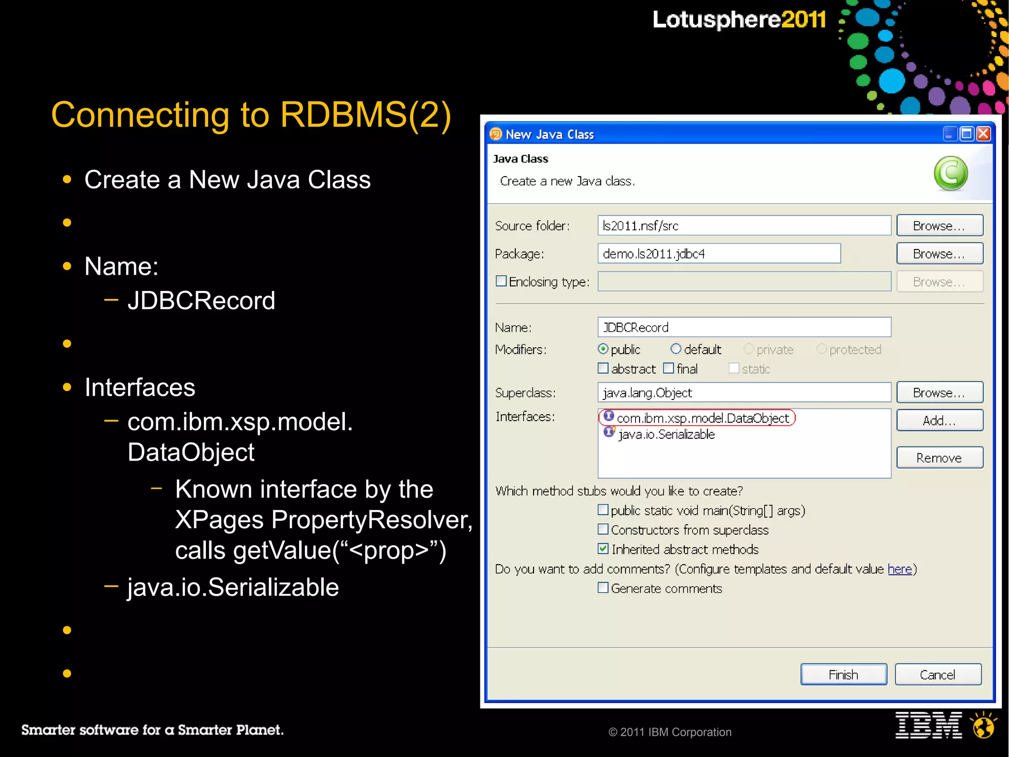 Connecting to RDBMS(2)
●   Create a New Java Class
●

●   Name:
     ─ JDBCRecord

●

●   Interfaces
      ─ com.ibm.xsp.model.
        DataObject
           – Known interface by the
             XPages PropertyResolver,
             calls getValue(“<prop>”)
      ─ java.io.Serializable

●

●

                                        © 2011 IBM Corporation
 
