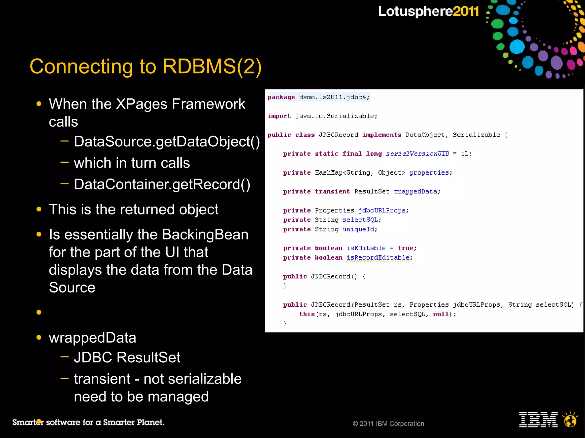 Connecting to RDBMS(2)
●   When the XPages Framework
    calls
      ─ DataSource.getDataObject()
      ─ which in turn calls
      ─ DataContainer.getRecord()

●   This is the returned object
●   Is essentially the BackingBean
    for the part of the UI that
    displays the data from the Data
    Source
●

●   wrappedData
     ─ JDBC ResultSet
     ─ transient - not serializable
       need to be managed
●                                     © 2011 IBM Corporation
 