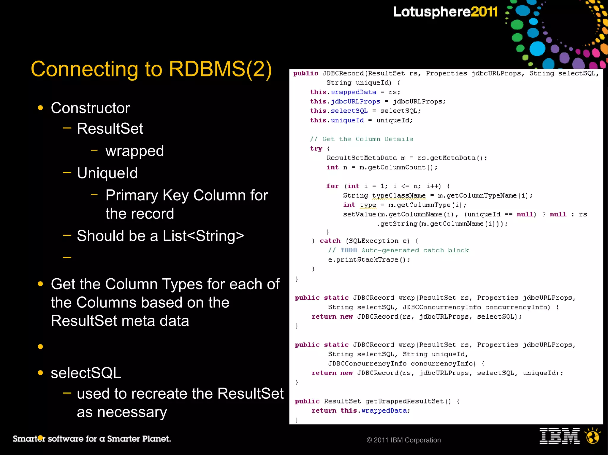 Connecting to RDBMS(2)
●   Constructor
     ─ ResultSet
         – wrapped
     ─ UniqueId
         – Primary Key Column for
           the record
     ─ Should be a List<String>
     ─

●   Get the Column Types for each of
    the Columns based on the
    ResultSet meta data
●

●   selectSQL
      ─ used to recreate the ResultSet
        as necessary
●                                        © 2011 IBM Corporation
 