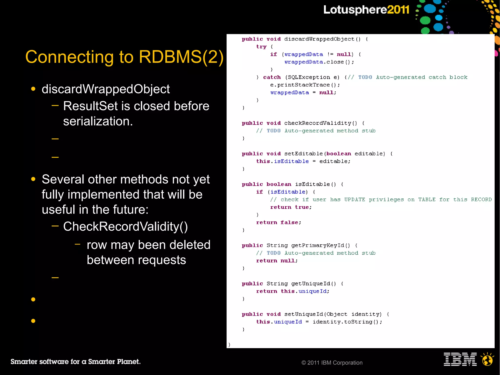 Connecting to RDBMS(2)
●   discardWrappedObject
      ─ ResultSet is closed before
        serialization.
     ─
     ─

●   Several other methods not yet
    fully implemented that will be
    useful in the future:
      ─ CheckRecordValidity()
           – row may been deleted
             between requests
     ─

●

●



                                     © 2011 IBM Corporation
 