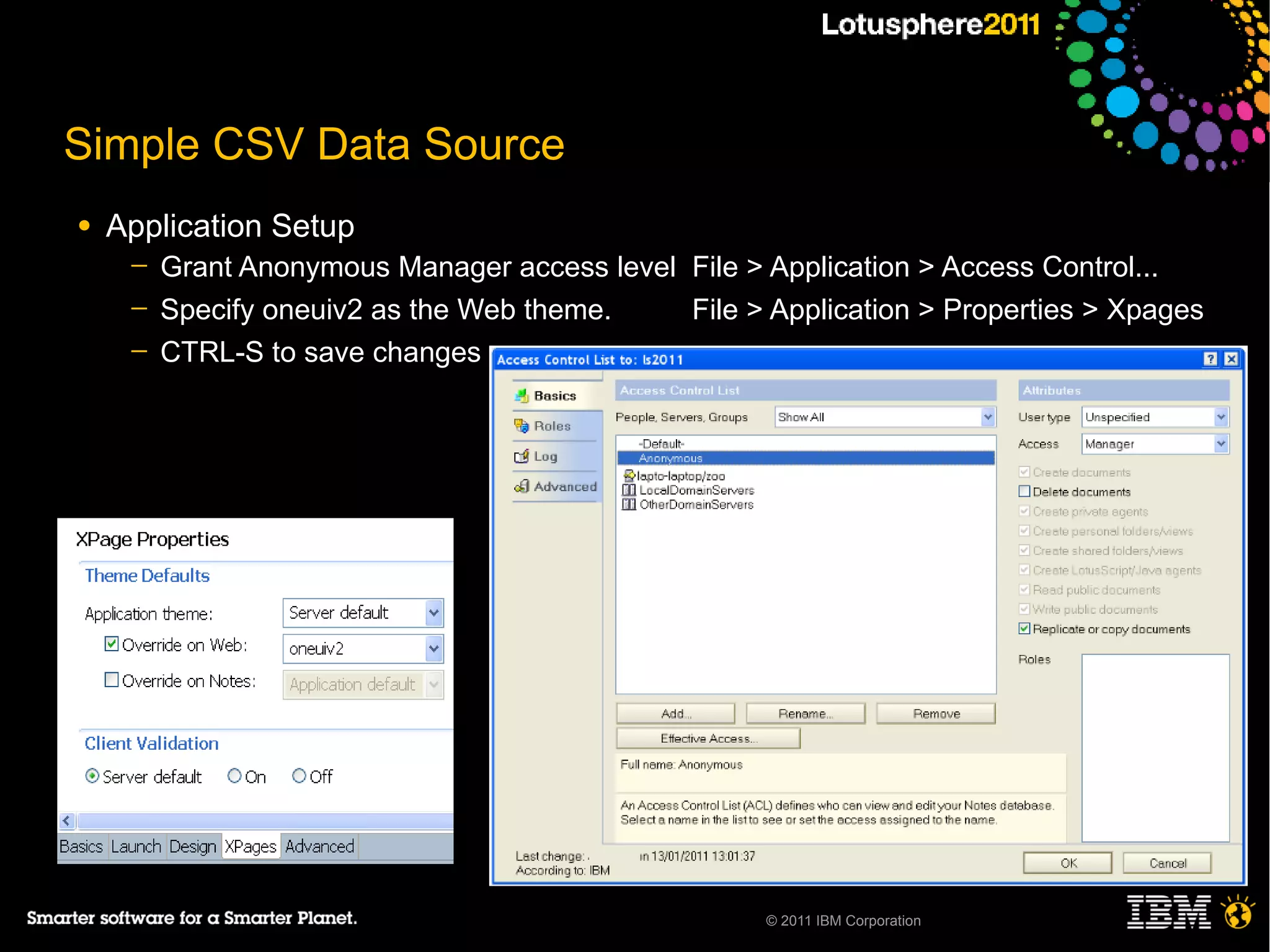 Simple CSV Data Source
●   Application Setup
     ─   Grant Anonymous Manager access level File > Application > Access Control...
     ─   Specify oneuiv2 as the Web theme.    File > Application > Properties > Xpages
     ─   CTRL-S to save changes




                                                     © 2011 IBM Corporation
 
