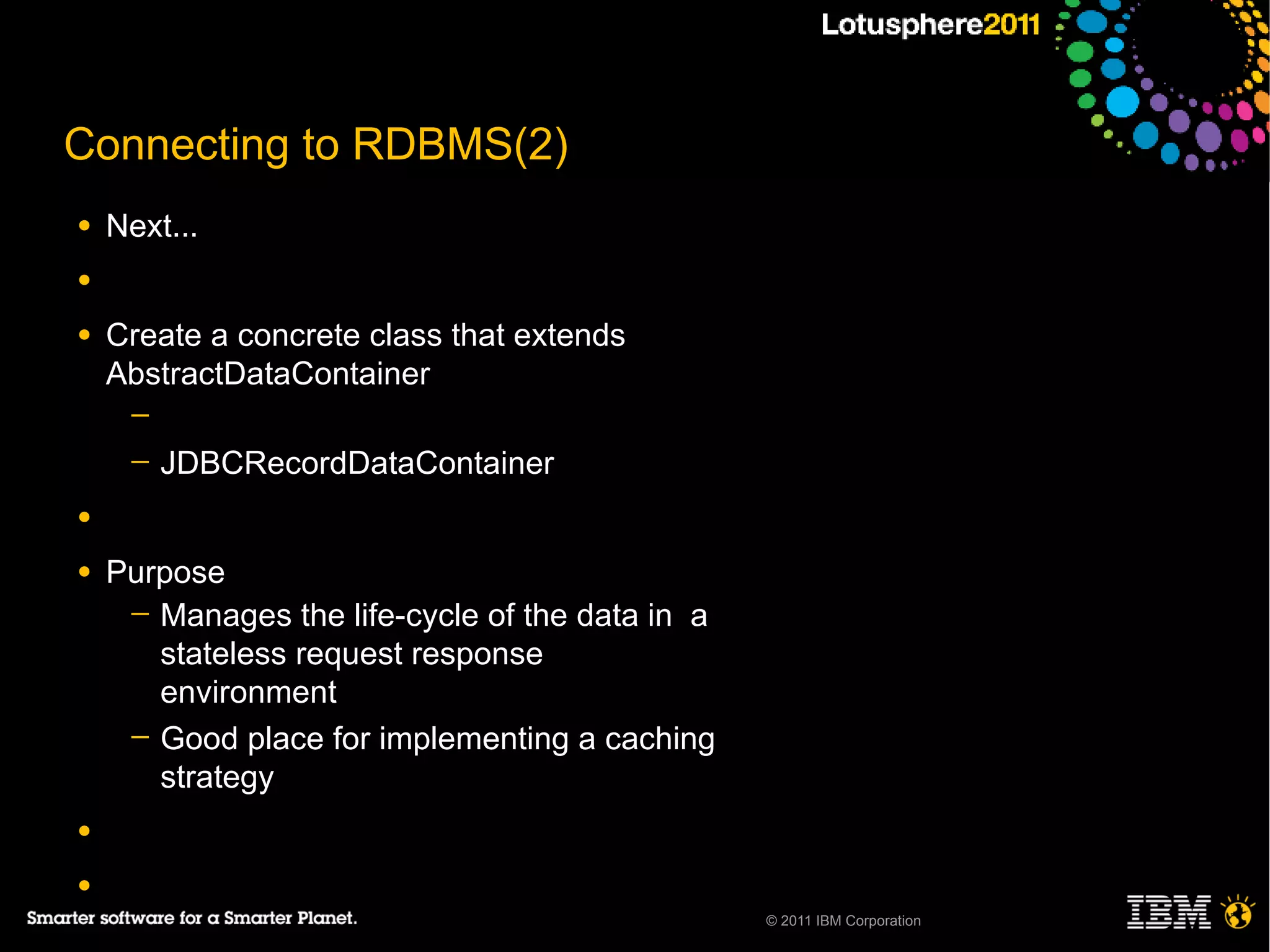 Connecting to RDBMS(2)
●   Next...
●

●   Create a concrete class that extends
    AbstractDataContainer
     ─
     ─   JDBCRecordDataContainer
●

●   Purpose
     ─ Manages the life-cycle of the data in a
       stateless request response
       environment
     ─ Good place for implementing a caching
       strategy
●

●
                                                 © 2011 IBM Corporation
 