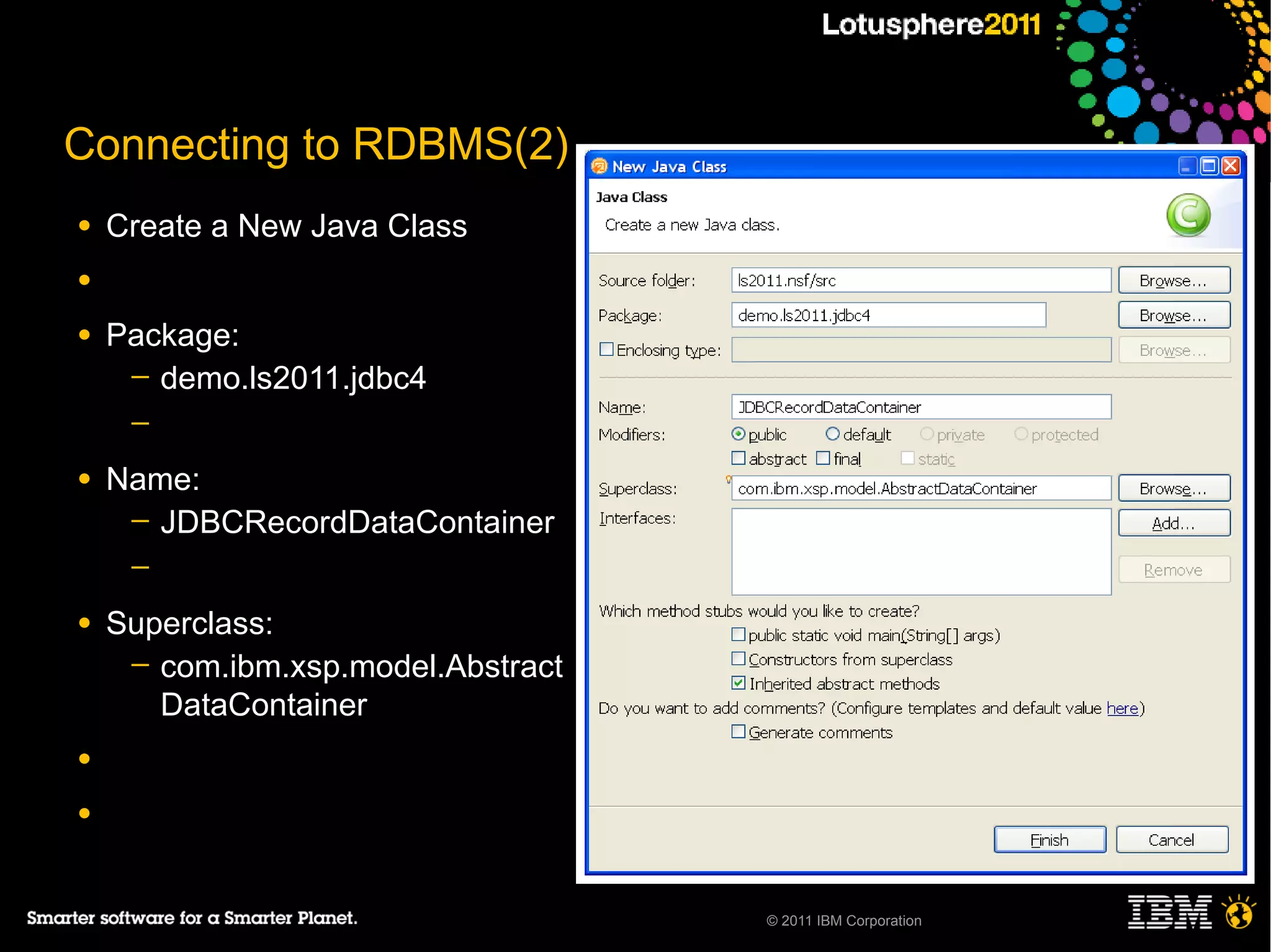 Connecting to RDBMS(2)
●   Create a New Java Class
●

●   Package:
     ─ demo.ls2011.jdbc4
     ─

●   Name:
     ─ JDBCRecordDataContainer
     ─

●   Superclass:
     ─ com.ibm.xsp.model.Abstract
       DataContainer
●

●



                                    © 2011 IBM Corporation
 