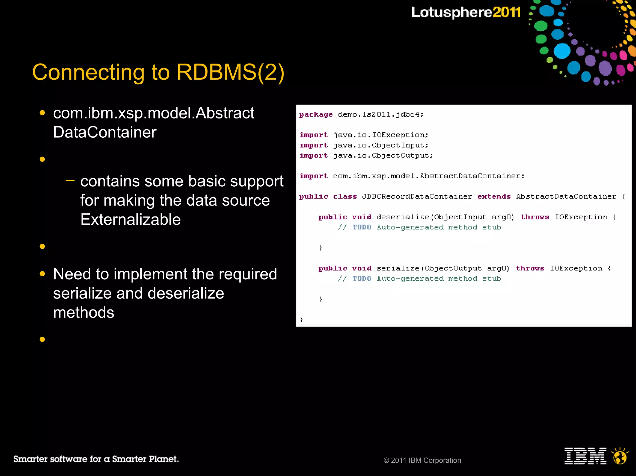 Connecting to RDBMS(2)
●   com.ibm.xsp.model.Abstract
    DataContainer
●
     ─   contains some basic support
         for making the data source
         Externalizable
●

●   Need to implement the required
    serialize and deserialize
    methods
●




                                       © 2011 IBM Corporation
 