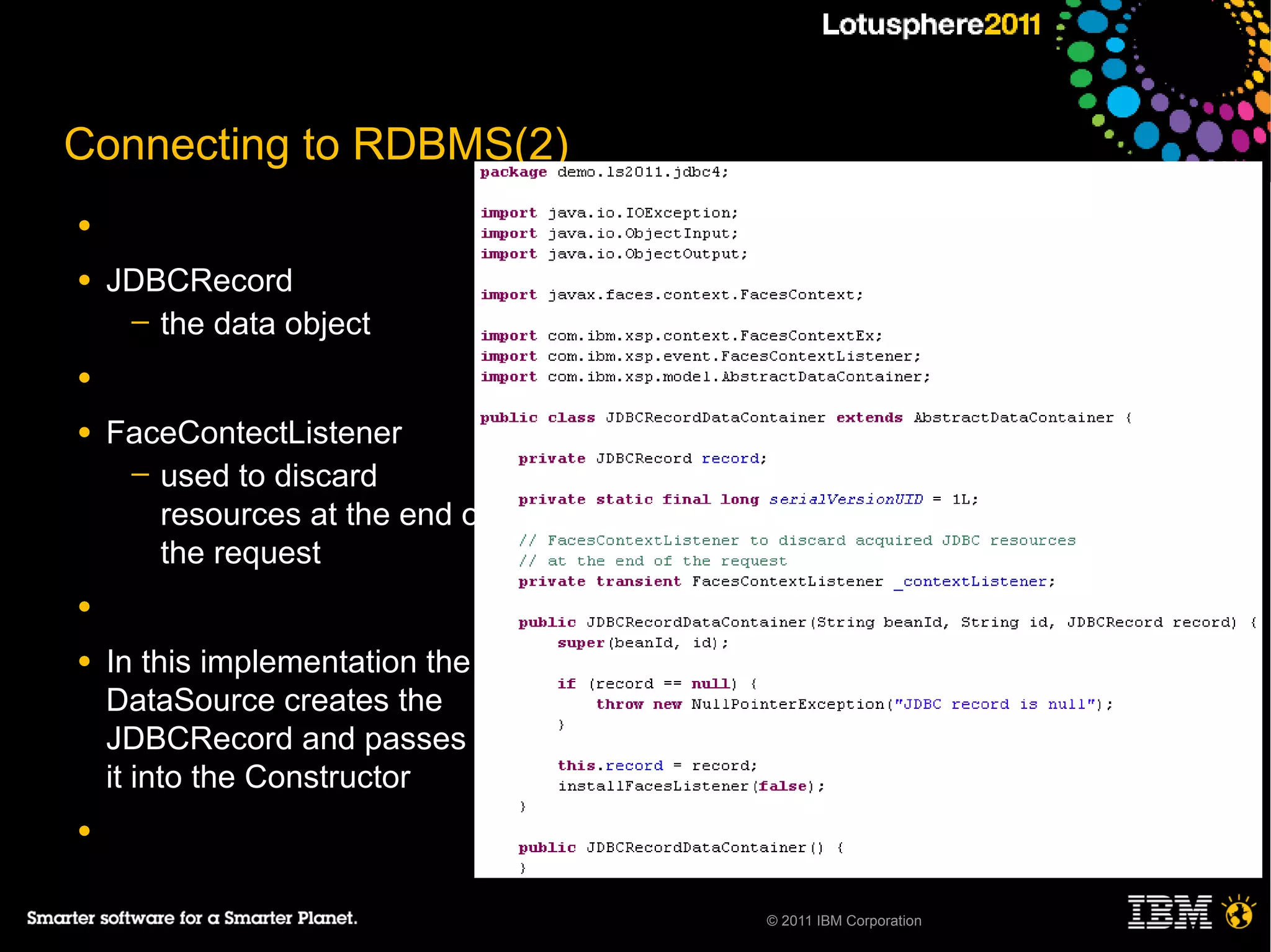 Connecting to RDBMS(2)
●

●   JDBCRecord
     ─ the data object

●

●   FaceContectListener
     ─ used to discard
       resources at the end of
       the request
●

●   In this implementation the
    DataSource creates the
    JDBCRecord and passes
    it into the Constructor
●


                                 © 2011 IBM Corporation
 