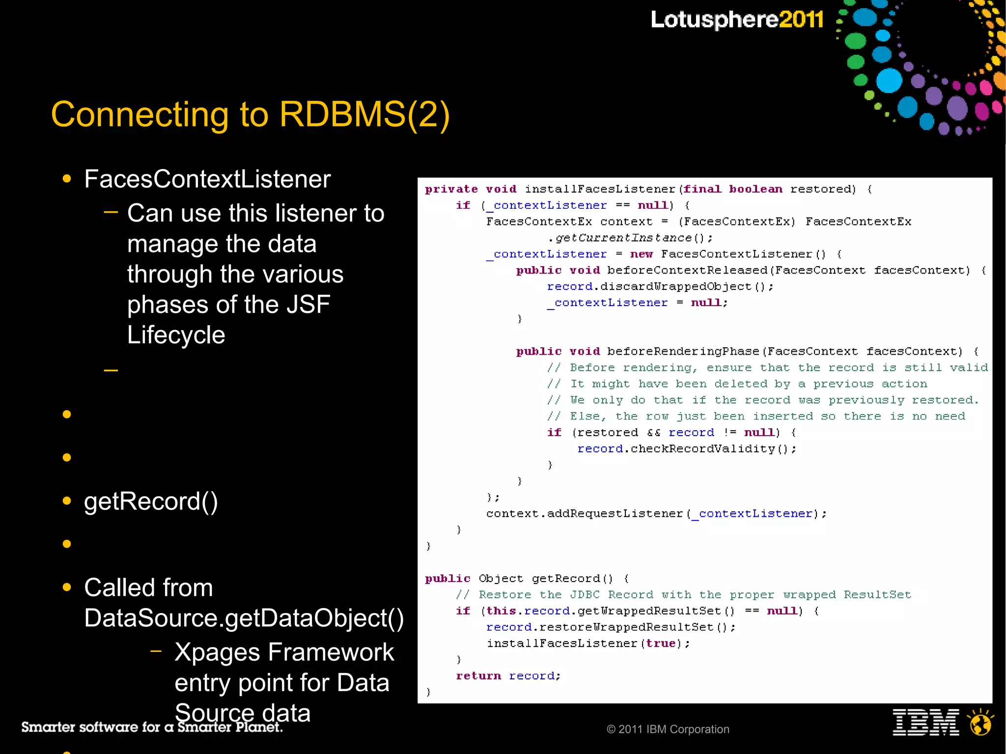Connecting to RDBMS(2)
●   FacesContextListener
     ─ Can use this listener to
       manage the data
       through the various
       phases of the JSF
       Lifecycle
     ─

●

●

●   getRecord()
●

●   Called from
    DataSource.getDataObject()
          – Xpages Framework
             entry point for Data
             Source data            © 2011 IBM Corporation
 