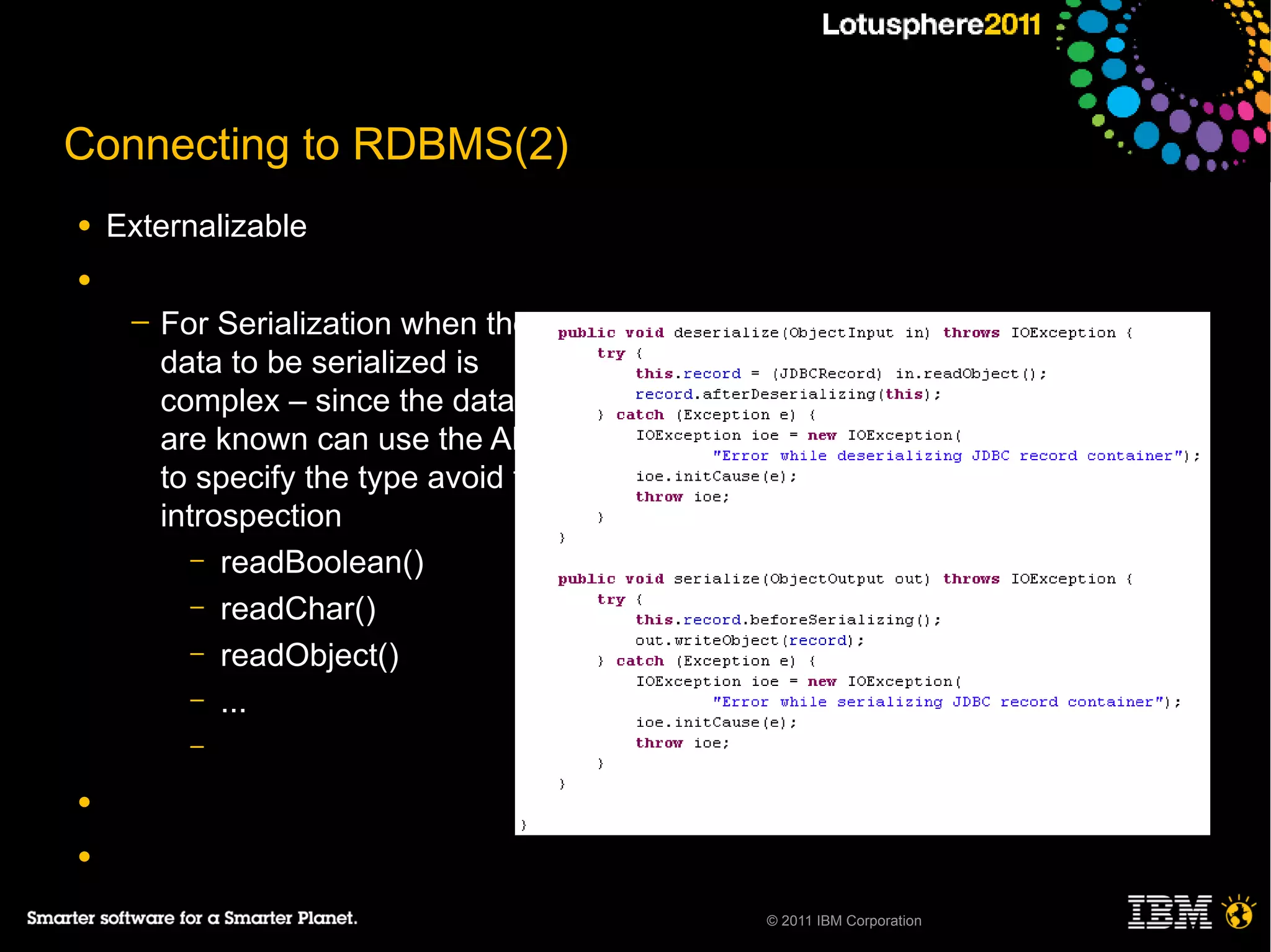 Connecting to RDBMS(2)
●   Externalizable
●
     ─   For Serialization when the
         data to be serialized is
         complex – since the datatype
         are known can use the API
         to specify the type avoid the
         introspection
            – readBoolean()
            – readChar()
            – readObject()
            – ...
           –

●

●

                                         © 2011 IBM Corporation
 