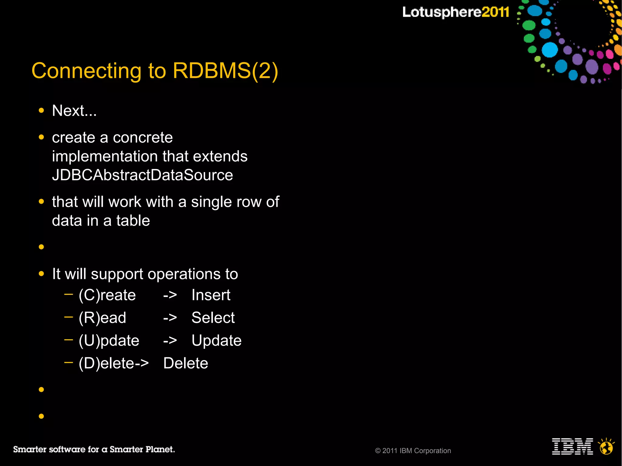 Connecting to RDBMS(2)
●   Next...
●   create a concrete
    implementation that extends
    JDBCAbstractDataSource
●   that will work with a single row of
    data in a table
●

●   It will support operations to
       ─ (C)reate     -> Insert
       ─ (R)ead       -> Select
       ─ (U)pdate     -> Update
       ─ (D)elete-> Delete

●

●

                                          © 2011 IBM Corporation
 