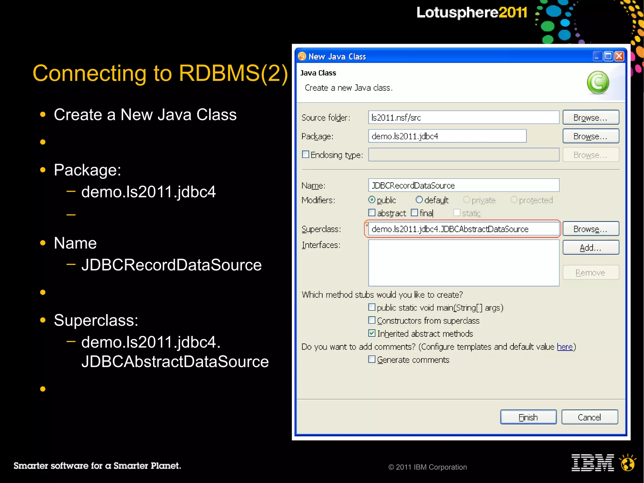 Connecting to RDBMS(2)
●   Create a New Java Class
●

●   Package:
     ─ demo.ls2011.jdbc4
     ─

●   Name
     ─ JDBCRecordDataSource

●

●   Superclass:
     ─ demo.ls2011.jdbc4.
       JDBCAbstractDataSource
●




                                © 2011 IBM Corporation
 