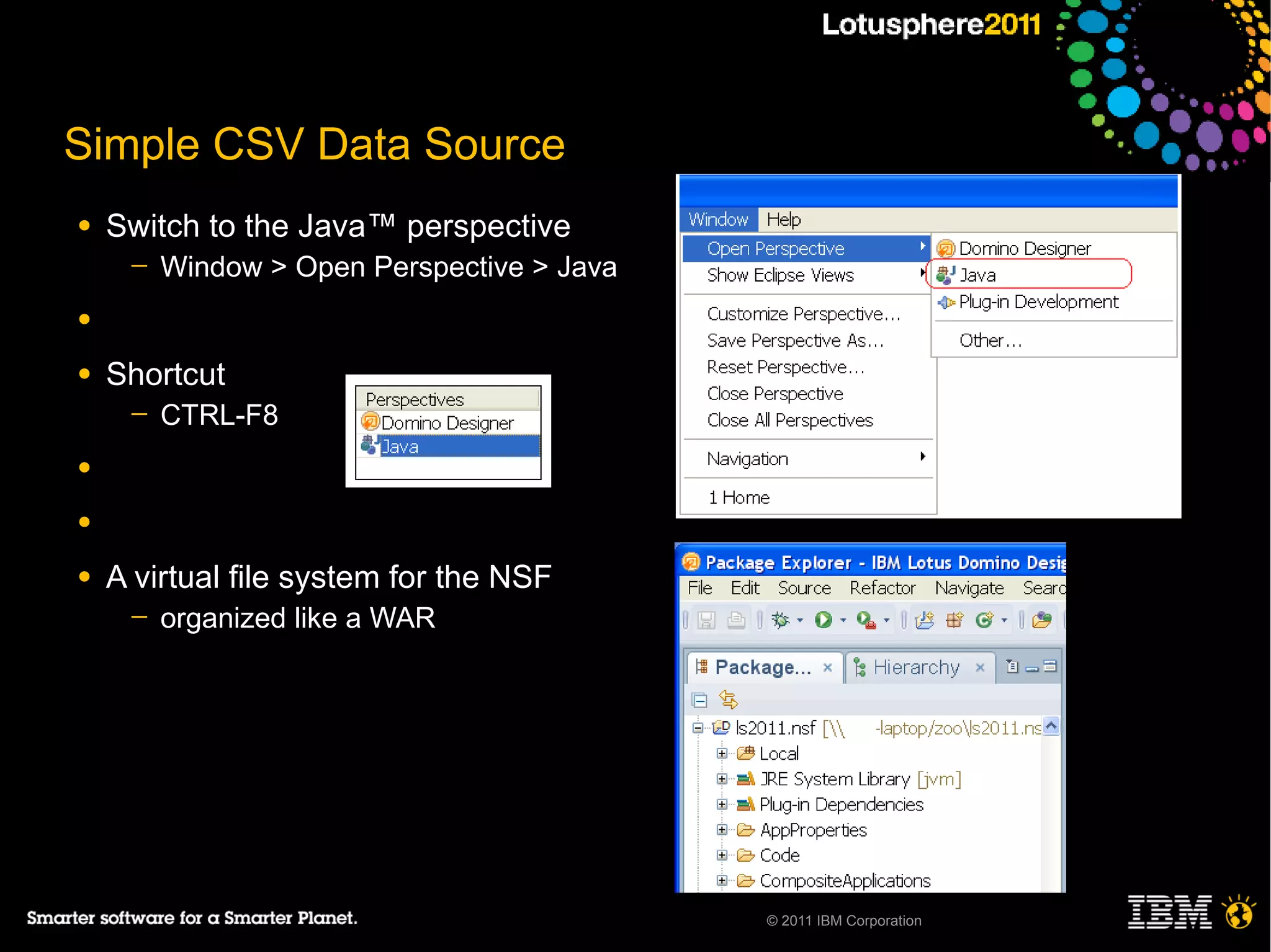 Simple CSV Data Source
●   Switch to the Java™ perspective
     ─   Window > Open Perspective > Java
●

●   Shortcut
     ─   CTRL-F8
●

●

●   A virtual file system for the NSF
     ─   organized like a WAR




                                            © 2011 IBM Corporation
 
