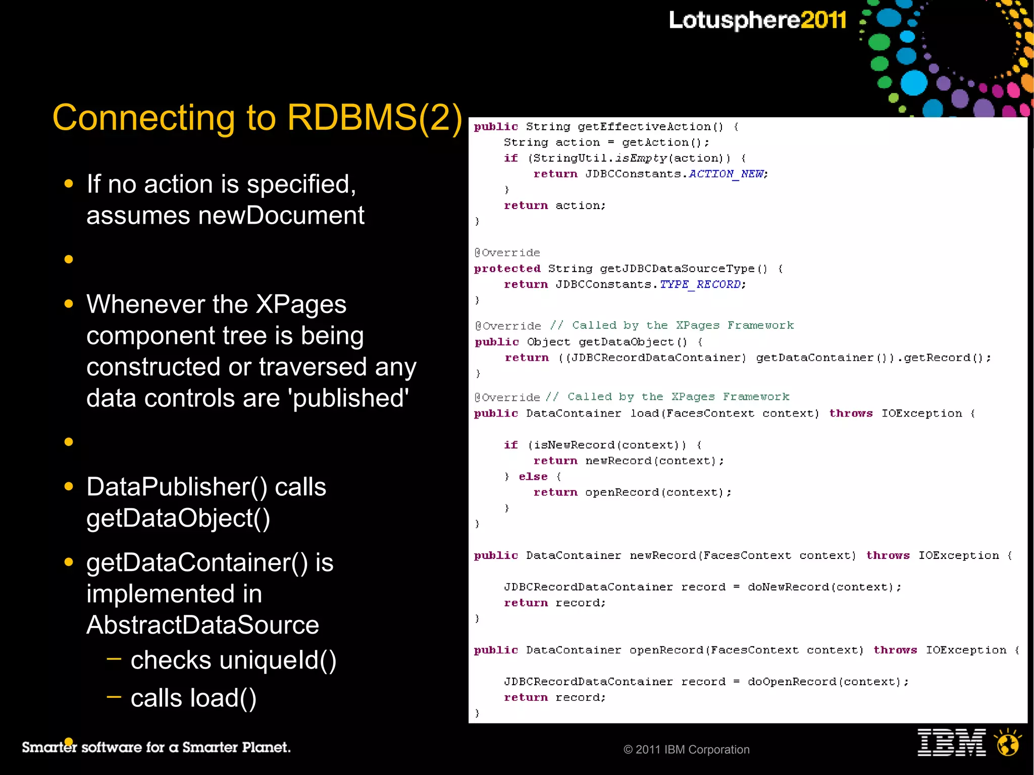 Connecting to RDBMS(2)
●   If no action is specified,
    assumes newDocument
●

●   Whenever the XPages
    component tree is being
    constructed or traversed any
    data controls are 'published'
●

●   DataPublisher() calls
    getDataObject()
●   getDataContainer() is
    implemented in
    AbstractDataSource
      ─ checks uniqueId()
      ─ calls load()

●                                   © 2011 IBM Corporation
 