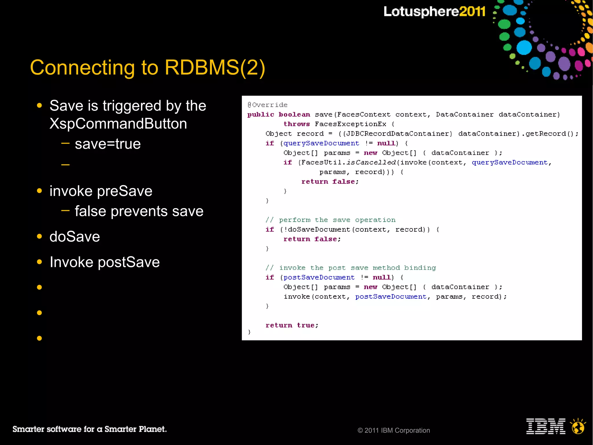 Connecting to RDBMS(2)
●   Save is triggered by the
    XspCommandButton
     ─ save=true
     ─

●   invoke preSave
      ─ false prevents save

●   doSave
●   Invoke postSave
●

●

●




                               © 2011 IBM Corporation
 