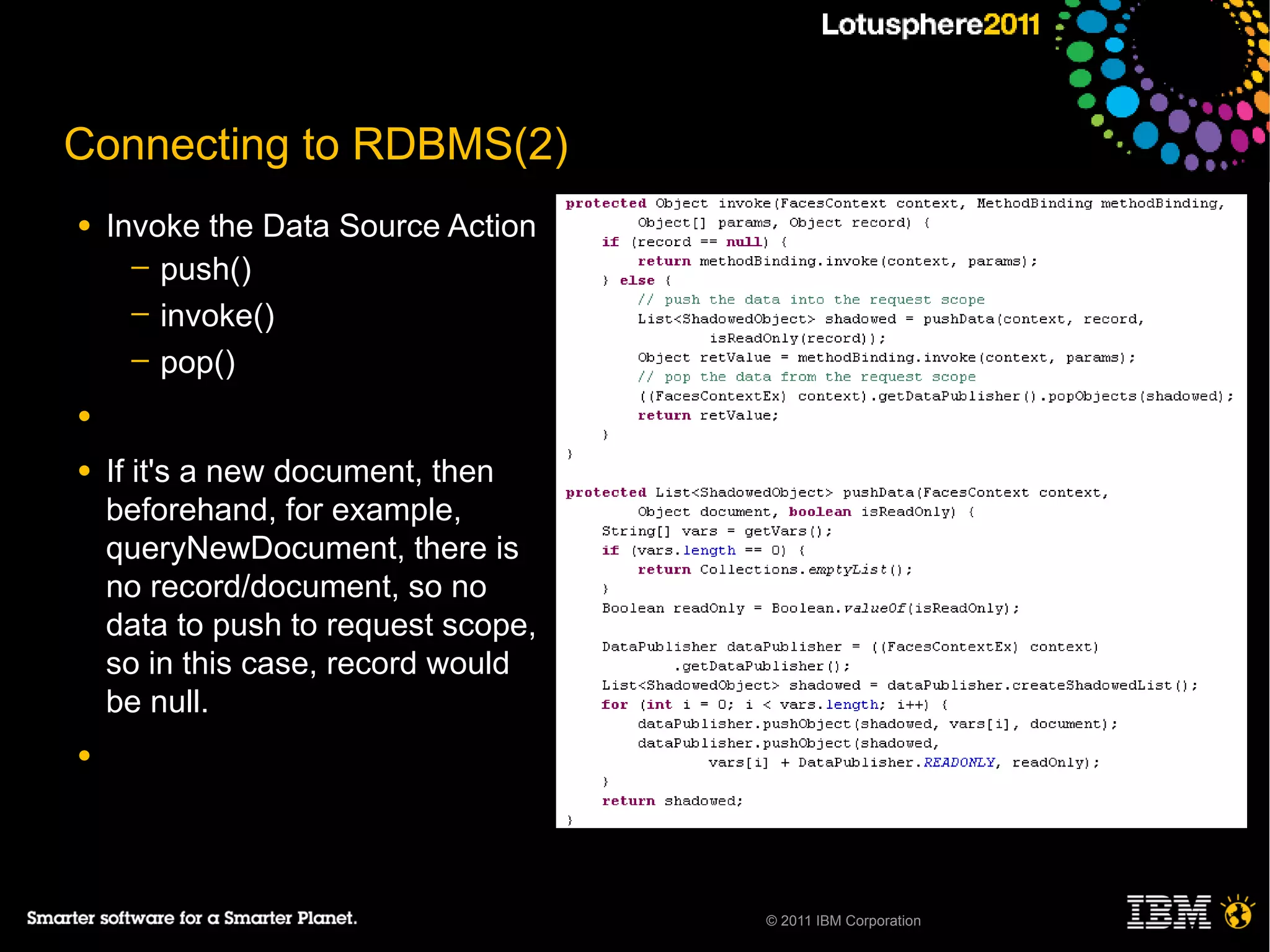 Connecting to RDBMS(2)
●   Invoke the Data Source Action
      ─ push()
      ─ invoke()
      ─ pop()

●

●   If it's a new document, then
    beforehand, for example,
    queryNewDocument, there is
    no record/document, so no
    data to push to request scope,
    so in this case, record would
    be null.
●




                                     © 2011 IBM Corporation
 