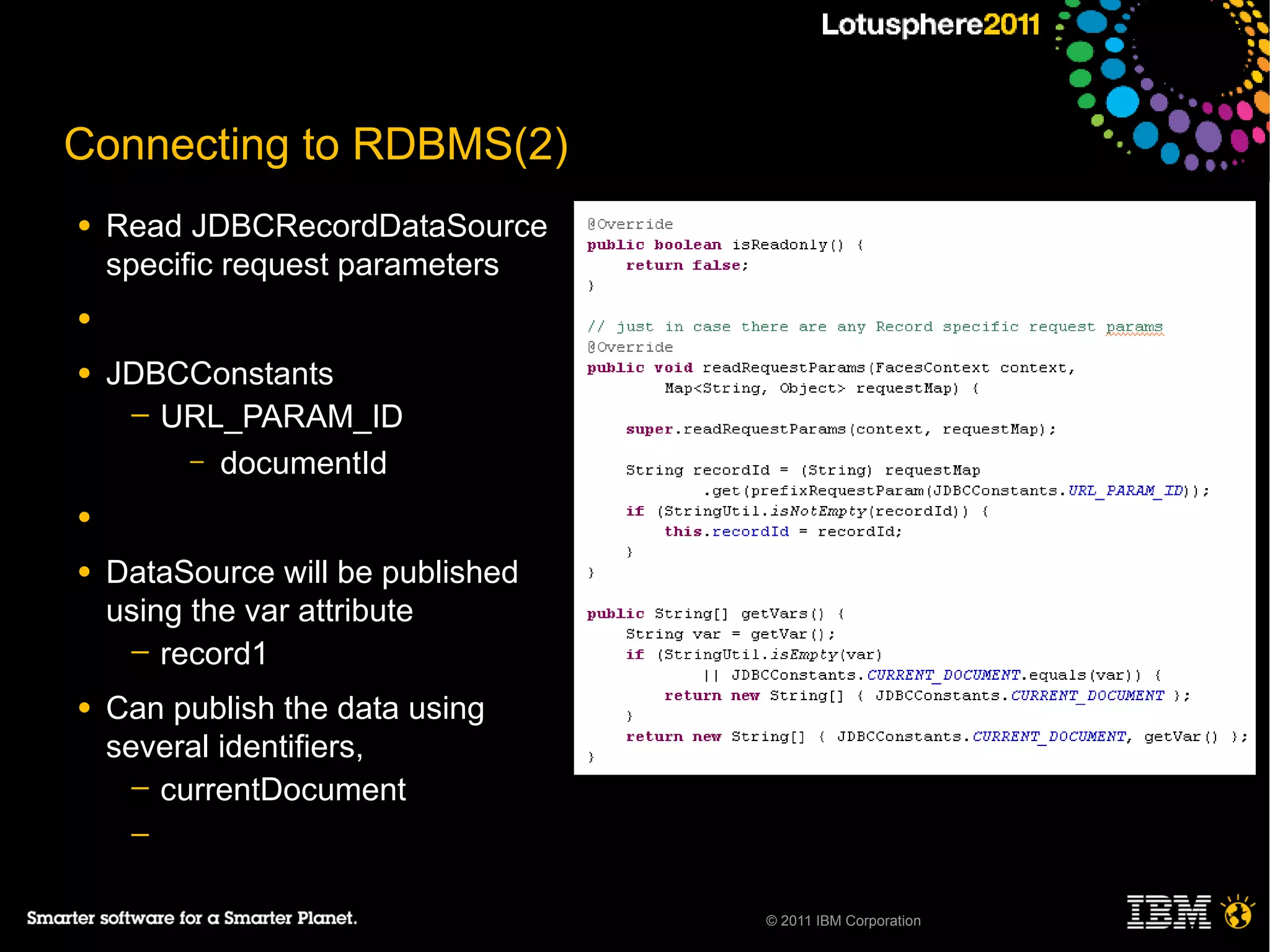Connecting to RDBMS(2)
●   Read JDBCRecordDataSource
    specific request parameters
●

●   JDBCConstants
     ─ URL_PARAM_ID
        – documentId

●

●   DataSource will be published
    using the var attribute
     ─ record1

●   Can publish the data using
    several identifiers,
      ─ currentDocument
     ─


                                   © 2011 IBM Corporation
 