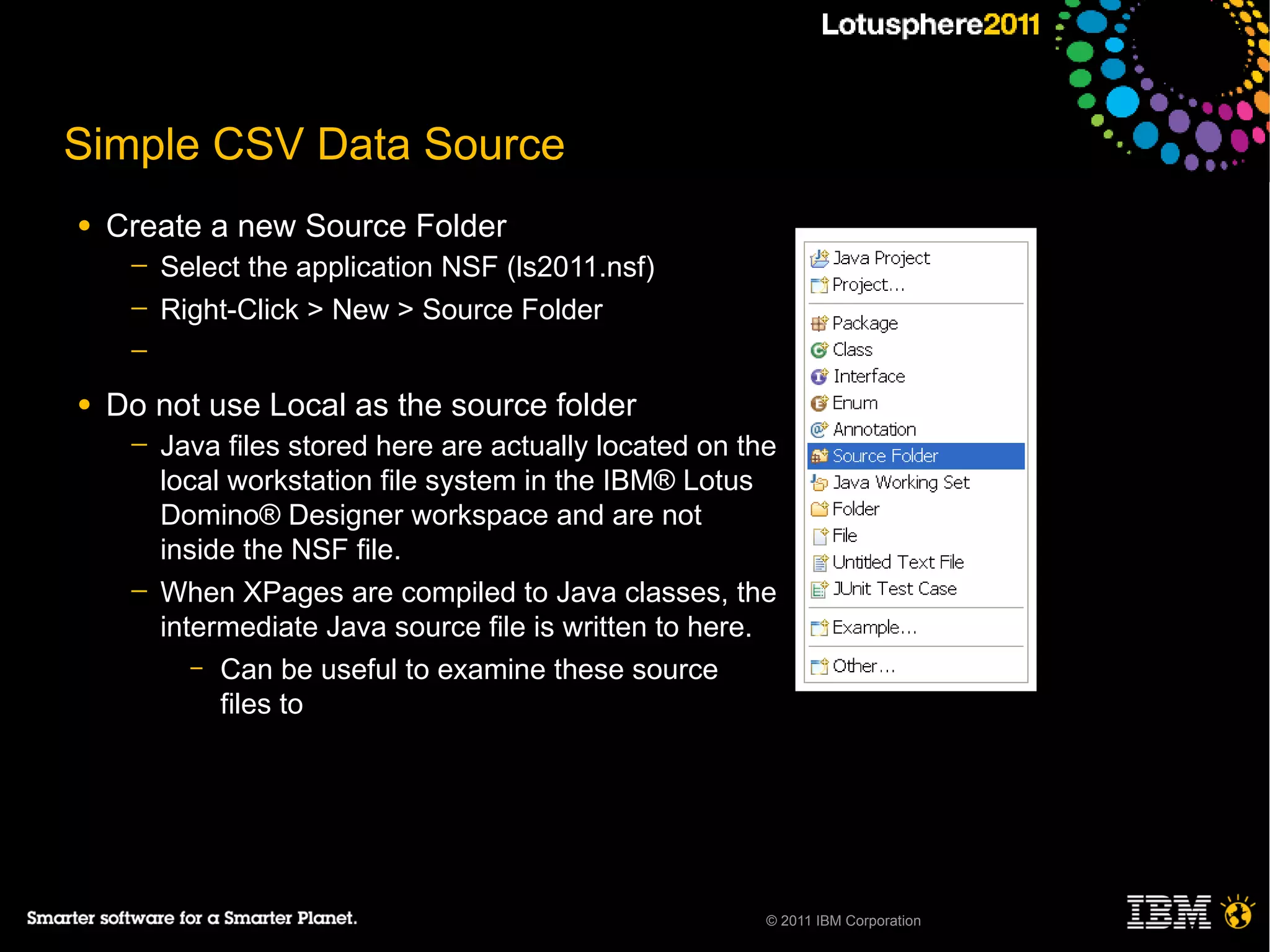 Simple CSV Data Source
●   Create a new Source Folder
     ─   Select the application NSF (ls2011.nsf)
     ─   Right-Click > New > Source Folder
     ─

●   Do not use Local as the source folder
     ─   Java files stored here are actually located on the
         local workstation file system in the IBM® Lotus
         Domino® Designer workspace and are not
         inside the NSF file.
     ─   When XPages are compiled to Java classes, the
         intermediate Java source file is written to here.
            – Can be useful to examine these source
              files to




                                                          © 2011 IBM Corporation
 