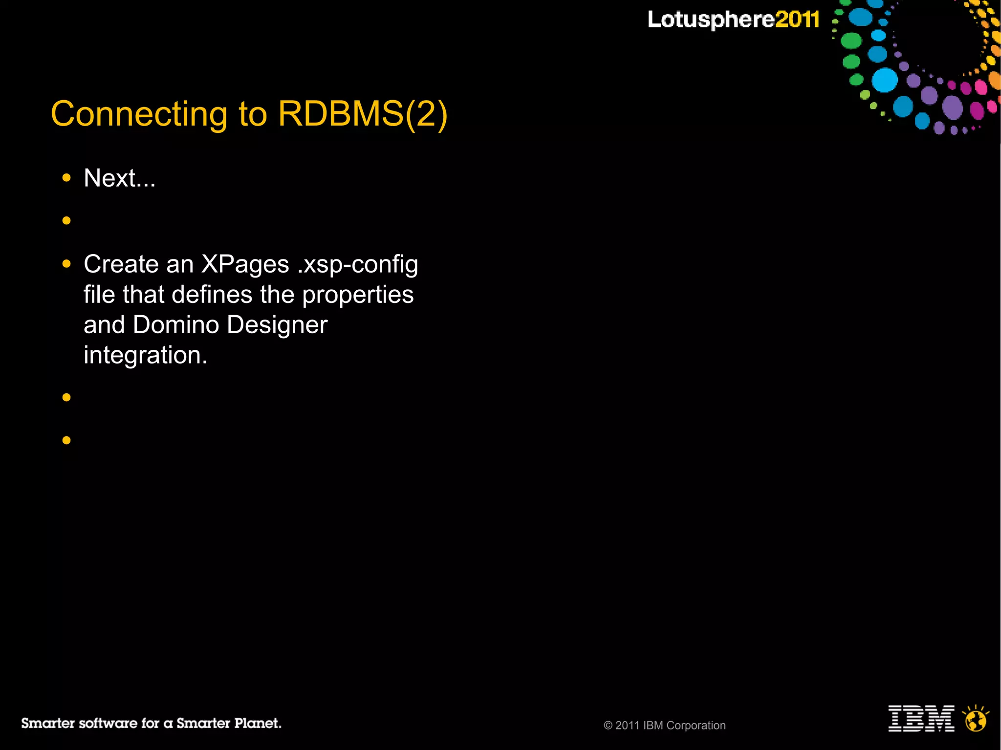 Connecting to RDBMS(2)
●   Next...
●

●   Create an XPages .xsp-config
    file that defines the properties
    and Domino Designer
    integration.
●

●




                                       © 2011 IBM Corporation
 