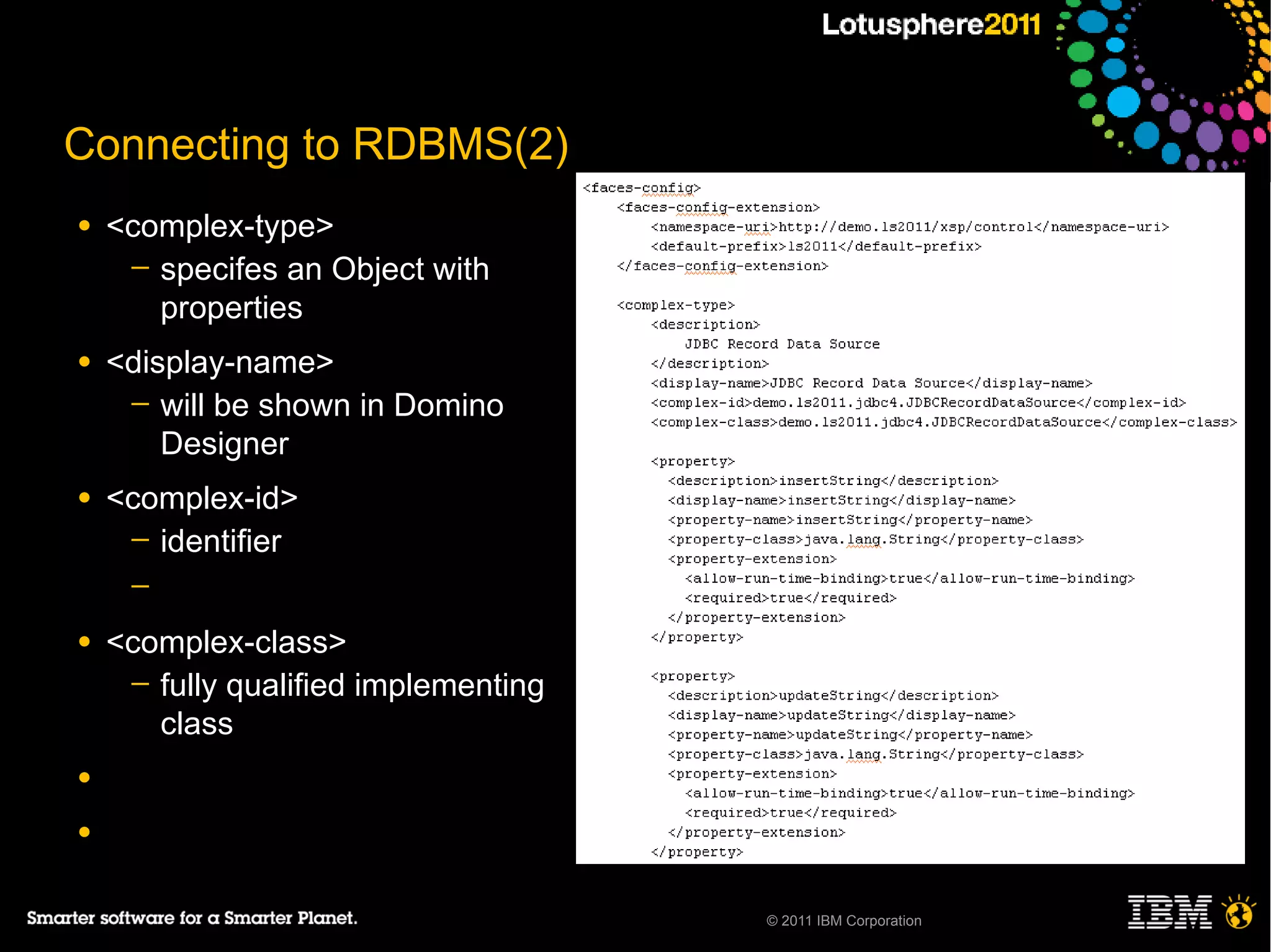 Connecting to RDBMS(2)
●   <complex-type>
     ─ specifes an Object with
       properties
●   <display-name>
     ─ will be shown in Domino
        Designer
●   <complex-id>
     ─ identifier
     ─

●   <complex-class>
     ─ fully qualified implementing
       class
●

●


                                      © 2011 IBM Corporation
 