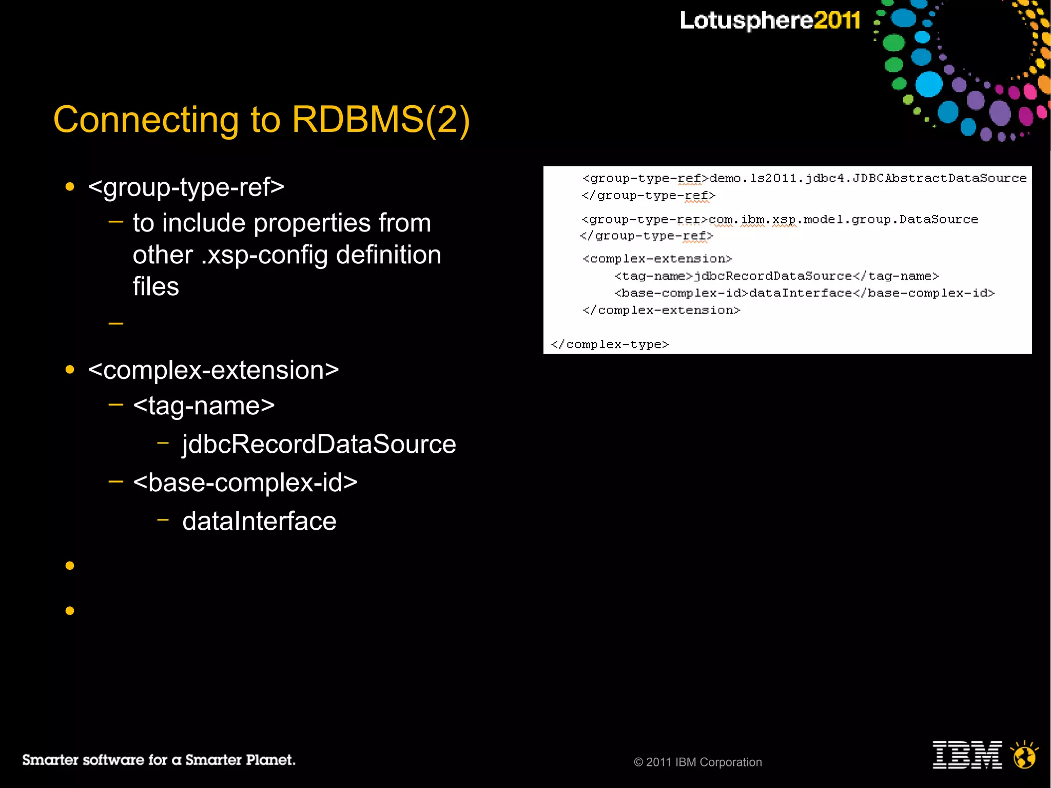 Connecting to RDBMS(2)
●   <group-type-ref>
     ─ to include properties from
       other .xsp-config definition
       files
     ─

●   <complex-extension>
     ─ <tag-name>
         – jdbcRecordDataSource
     ─ <base-complex-id>
         – dataInterface

●

●




                                      © 2011 IBM Corporation
 