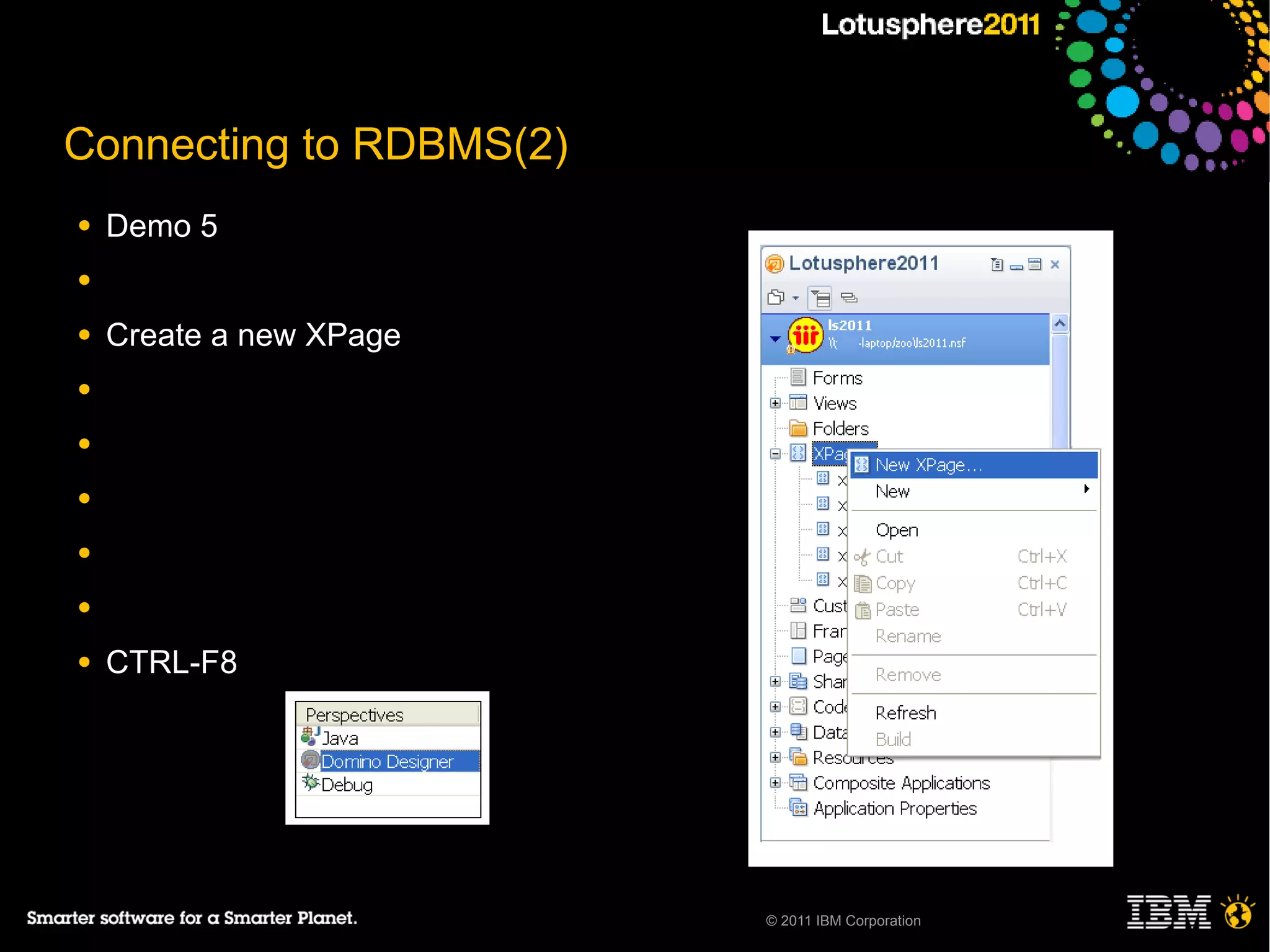 Connecting to RDBMS(2)
●   Demo 5
●

●   Create a new XPage
●

●

●

●

●

●   CTRL-F8




                         © 2011 IBM Corporation
 