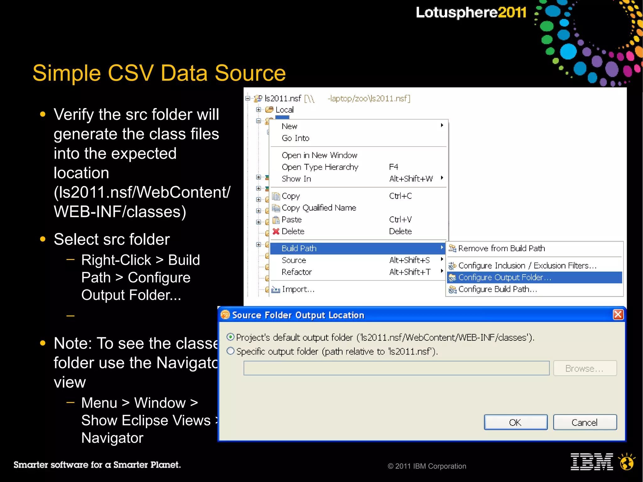 Simple CSV Data Source
●   Verify the src folder will
    generate the class files
    into the expected
    location
    (ls2011.nsf/WebContent/
    WEB-INF/classes)
●   Select src folder
     ─   Right-Click > Build
         Path > Configure
         Output Folder...
     ─

●   Note: To see the classes
    folder use the Navigator
    view
     ─   Menu > Window >
         Show Eclipse Views >
         Navigator
                                 © 2011 IBM Corporation
 