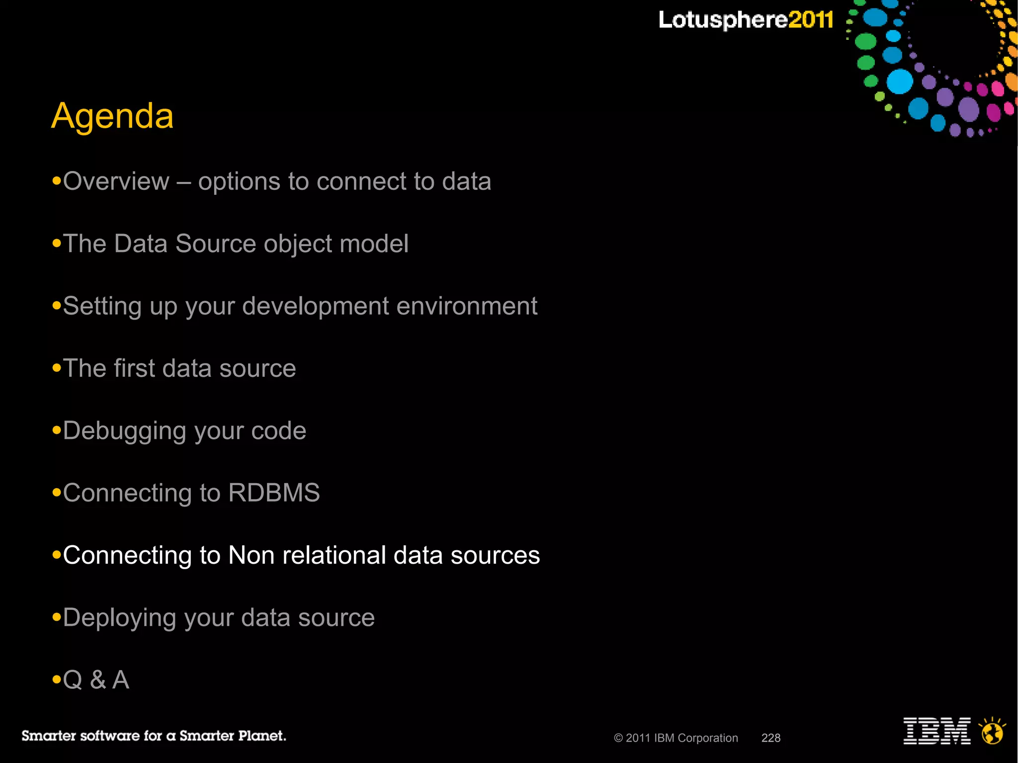 Agenda
●Overview    – options to connect to data

●The   Data Source object model

●Setting   up your development environment

●The   first data source

●Debugging    your code

●Connecting    to RDBMS

●Connecting    to Non relational data sources

●Deploying   your data source

●Q   &A

                                                © 2011 IBM Corporation   228
 