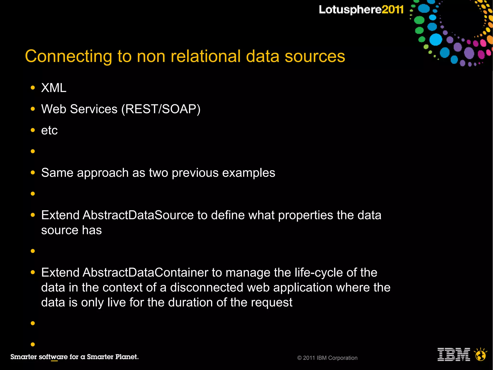 Connecting to non relational data sources
●   XML
●   Web Services (REST/SOAP)
●   etc
●

●   Same approach as two previous examples
●

●   Extend AbstractDataSource to define what properties the data
    source has
●

●   Extend AbstractDataContainer to manage the life-cycle of the
    data in the context of a disconnected web application where the
    data is only live for the duration of the request
●

●
                                                  © 2011 IBM Corporation
     ─
 