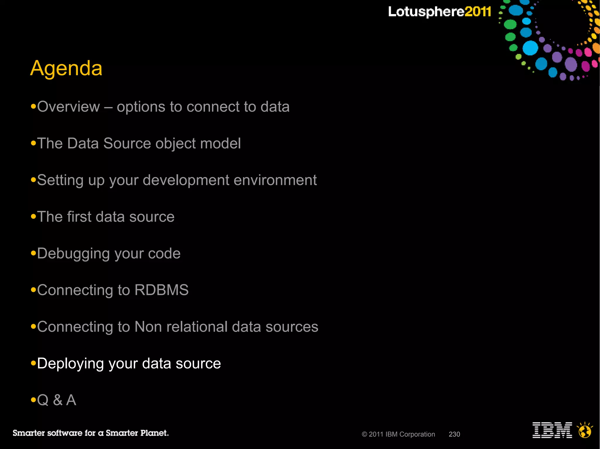 Agenda
●Overview    – options to connect to data

●The   Data Source object model

●Setting   up your development environment

●The   first data source

●Debugging    your code

●Connecting    to RDBMS

●Connecting    to Non relational data sources

●Deploying   your data source

●Q   &A

                                                © 2011 IBM Corporation   230
 
